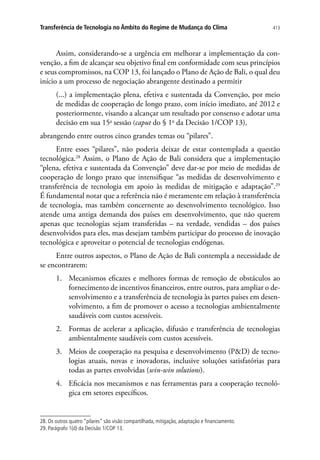 413Transferência de Tecnologia no Âmbito do Regime de Mudança do Clima
Assim, considerando-se a urgência em melhorar a implementação da con-
venção, a fim de alcançar seu objetivo final em conformidade com seus princípios
e seus compromissos, na COP 13, foi lançado o Plano de Ação de Bali, o qual deu
início a um processo de negociação abrangente destinado a permitir
(...) a implementação plena, efetiva e sustentada da Convenção, por meio
de medidas de cooperação de longo prazo, com início imediato, até 2012 e
posteriormente, visando a alcançar um resultado por consenso e adotar uma
decisão em sua 15a
sessão (caput do § 1o
da Decisão 1/COP 13),
abrangendo entre outros cinco grandes temas ou “pilares”.
Entre esses “pilares”, não poderia deixar de estar contemplada a questão
tecnológica.28
Assim, o Plano de Ação de Bali considera que a implementação
“plena, efetiva e sustentada da Convenção” deve dar-se por meio de medidas de
cooperação de longo prazo que intensifique “as medidas de desenvolvimento e
transferência de tecnologia em apoio às medidas de mitigação e adaptação”.29
É fundamental notar que a referência não é meramente em relação à transferência
de tecnologia, mas também concernente ao desenvolvimento tecnológico. Isso
atende uma antiga demanda dos países em desenvolvimento, que não querem
apenas que tecnologias sejam transferidas – na verdade, vendidas – dos países
desenvolvidos para eles, mas desejam também participar do processo de inovação
tecnológica e aproveitar o potencial de tecnologias endógenas.
Entre outros aspectos, o Plano de Ação de Bali contempla a necessidade de
se encontrarem:
1.	 Mecanismos eficazes e melhores formas de remoção de obstáculos ao
fornecimento de incentivos financeiros, entre outros, para ampliar o de-
senvolvimento e a transferência de tecnologia às partes países em desen-
volvimento, a fim de promover o acesso a tecnologias ambientalmente
saudáveis com custos acessíveis.
2.	 Formas de acelerar a aplicação, difusão e transferência de tecnologias
ambientalmente saudáveis com custos acessíveis.
3.	 Meios de cooperação na pesquisa e desenvolvimento (PD) de tecno-
logias atuais, novas e inovadoras, inclusive soluções satisfatórias para
todas as partes envolvidas (win-win solutions).
4.	 Eficácia nos mecanismos e nas ferramentas para a cooperação tecnoló-
gica em setores específicos.
28. Os outros quatro “pilares” são visão compartilhada, mitigação, adaptação e financiamento.
29. Parágrafo 1(d) da Decisão 1/COP 13.
 