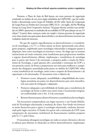 Mudança do Clima no Brasil: aspectos econômicos, sociais e regulatórios414
Portanto, o Plano de Ação de Bali lançou um novo processo de negociação
conduzido no âmbito de um novo órgão subsidiário da CQNUMC, que foi estabe-
lecido e denominado como Grupo de Trabalho Ad Hoc sobre Ações de Cooperação
de Longo Prazo no Âmbito da Convenção (AWG-LCA – em inglês, Ad Hoc Working
Group on Long Term Cooperative Actions). Tal grupo deveria concluir suas ativida-
des em 2009 e apresentar os resultados do seu trabalho à COP para adoção em sua 15a
edição.30
A partir disto, começou então um amplo e intenso processo de negociação
com várias sessões nas quais países desenvolvidos e em desenvolvimento travaram um
verdadeiro duelo de interesses.
	 No que diz respeito especificamente ao desenvolvimento e à transferên-
cia de tecnologias, o G-77 e a China sairam na frente apresentando uma abran-
gente proposta, englobando tanto tecnologias relacionadas à mitigação quanto à
adaptação, bem como tecnologias já existentes e novas. Ao alegar que os arranjos
institucionais até então existentes eram insuficientes para proporcionar imediato
e urgente desenvolvimento, difusão, implantação e transferência de tecnologia
para as partes não Anexo I da convenção, a proposta pedia a criação do Meca-
nismo de Tecnologia, o qual operaria sob a autoridade e orientação da COP e a
esta prestaria contas, de forma a proporcionar um meio para melhorar o cumpri-
mento das obrigações assumidadas pelas partes no âmbito da CQNUMC sobre
o tema transferência de tecnologia, assim como a respeito do financiamento e da
capacitação a ele relacionados. O mecanismo teria o objetivo de:
•	 Promover acesso, adequação, acessibilidade e adaptabilidade das tecno-
logias necessárias aos países em desenvolvimento para estes intensifica-
rem suas ações de mitigação e adaptação.
•	 Promover adequação e previsibilidade de fundos para a transferência de
tecnologia, de forma a cobrir seus custos totais e incrementais integrais,
em conformidade com o Art. 4.3 da convenção.
•	 Removerbarreirasparaodesenvolvimentoeatransferênciadetecnologias.
Tal mecanismo compreenderia um órgão executivo e um Fundo Multila-
teral de Tecnologias relacionadas à mudança do clima. Esse fundo iria fornecer
os meios financeiros para o apoio à tecnologia relacionada, conforme determi-
nado pelo órgão executivo. O fundo iria operar sob a orientação da COP como
componente do mecanismo multilateral de financiamento também proposto
pelo G-77 e pela China.
O mecanismo abrangeria tecnologias em todos os setores relevantes e deveria
se esforçar para eliminar os obstáculos ao efetivo desenvolvimento, implantação,
30. Parágrafo 2o
da Decisão 1/COP 13.
 