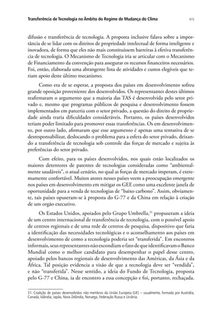 415Transferência de Tecnologia no Âmbito do Regime de Mudança do Clima
difusão e transferência de tecnologia. A proposta inclusive falava sobre a impor-
tância de se lidar com os direitos de propriedade intelectual de forma inteligente e
inovadora, de forma que eles não mais constituíssem barreiras à efetiva transferên-
cia de tecnologia. O Mecanismo de Tecnologia iria se articular com o Mecanismo
de Financiamento da convenção para assegurar os recursos financeiros necessários.
Foi, então, elaborada uma abrangente lista de atividades e custos elegíveis que te-
riam apoio deste último mecanismo.
Como era de se esperar, a proposta dos países em desenvolvimento sofreu
grande oposição proveniente dos desenvolvidos. Os representantes destes últimos
reafirmaram o argumento que a maioria das TAS é desenvolvida pelo setor pri-
vado e, mesmo que programas públicos de pesquisa e desenvolvimento fossem
implementados em parceria com o setor privado, a questão do direito de proprie-
dade ainda traria dificuldades consideráveis. Portanto, os países desenvolvidos
teriam poder limitado para promover essas transferências. Os em desenvolvimen-
to, por outro lado, afirmaram que esse argumento é apenas uma tentativa de se
desresponsabilizar, deslocando o problema para a esfera do setor privado, deixan-
do a transferência de tecnologia sob controle das forças de mercado e sujeita às
preferências do setor privado.
Com efeito, para os países desenvolvidos, nos quais estão localizados os
maiores detentores de patentes de tecnologias consideradas como “ambiental-
mente saudáveis”, o atual cenário, no qual as forças de mercado imperam, é extre-
mamente confortável. Muitos atores nesses países veem a preocupação emergente
nos países em desenvolvimento em mitigar os GEE como uma excelente janela de
oportunidade para a venda de tecnologias de “baixo carbono”. Assim, obviamen-
te, tais países opuseram-se à proposta do G-77 e da China em relação à criação
de um orgão executivo.
Os Estados Unidos, apoiados pelo Grupo Umbrella,31
propuseram a ideia
de um centro internacional de transferência de tecnologia, com o possível apoio
de centros regionais e de uma rede de centros de pesquisa, dispositivo que faria
a identificação das necessidades tecnológicas e o aconselhamento aos países em
desenvolvimento de como a tecnologia poderia ser “transferida”. Em encontros
informais,seusrepresentantesnãoescondiamofatodequeidentificavamoBanco
Mundial como o melhor candidato para desempenhar o papel desse centro,
apoiado pelos bancos regionais de desenvolvimento das Américas, da Ásia e da
África. Tal posição evidencia a visão de que a tecnologia deve ser “vendida”,
e não “transferida”. Nesse sentido, a ideia do Fundo de Tecnologia, proposta
pelo G-77 e China, ia de encontro a essa concepção e foi, portanto, rechaçada.
31. Coalição de países desenvolvidos não membros da União Europeia (UE) – usualmente, formada por Austrália,
Canadá, Islândia, Japão, Nova Zelândia, Noruega, Federação Russa e Ucrânia.
 