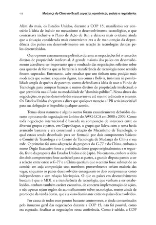 Mudança do Clima no Brasil: aspectos econômicos, sociais e regulatórios416
Além do mais, os Estados Unidos, durante a COP 15, manifestou ser con-
trário à ideia de incluir no mecanismo o desenvolvimento tecnológico, o que
contrariava inclusive o Plano de Ação de Bali e deixava mais evidente ainda
que a situação considerada mais conveniente era a de manutenção da depen-
dência dos países em desenvolvimento em relação às tecnologias detidas pe-
los desenvolvidos.
Outro ponto extremamente polêmico durante as negociações foi o tema dos
direitos de propriedade intelectual. A grande maioria dos países em desenvolvi-
mento acreditava ser importante que o resultado das negociações refletisse sobre
essa questão de forma que as barreiras à transferência de tecnologia nesse sentido
fossem superadas. Entretanto, cabe ressaltar que uns tinham uma posição mais
moderada que outros: enquanto alguns, tais como a Bolívia, insistiam na possibi-
lidade ampla de quebra de patentes, outros defendiam a ideia de usar o Fundo de
Tecnologia para comprar licenças e outros direitos de propriedade intelectual, o
que permitiria sua difusão na modalidade de “domínio público”. Nessa altura das
negociações, os países desenvolvidos recusavam-se até mesmo a discutir o assunto.
Os Estados Unidos chegaram a dizer que qualquer menção a IPR seria inaceitável
para sua delegação e impediria qualquer acordo.
Temas dessa natureza e alguns outros foram exaustivamente debatidos du-
rante o processo de negociação no âmbito do AWG-LCA em 2008 e 2009. Como
toda negociação internacional é baseada na composição de interesses entre os
diversos grupos e partes, em Copenhague, o grupo que lidava com o tema havia
avançado bastante e era consensual a criação do Mecanismo de Tecnologia, o
qual estava sendo desenhado para ser formado por dois componentes básicos:
o Comitê de Tecnologia e o Centro de Tecnologia de Mudança do Clima e sua
rede. O primeiro foi uma adaptação da proposta do G-77 e da China, embora o
nome Órgão Executivo fosse a preferência desse grupo originalmente; e o segun-
do, fruto da proposta dos Estados Unidos e do Japão. No entanto, embora a ideia
dos dois componentes fosse aceitável para as partes, a grande disputa passou a ser
a relação entre estes: o G-77 e a China queriam que o centro fosse submetido ao
comitê, em cuja composição seus membros provavelmente teriam maioria das
vagas, enquanto os países desenvolvidos enxergavam os dois componentes como
independentes e sem relação hierárquica. O que os países em desenvolvimento
buscam é que o MDL e a transferência de tecnologia, que venham a ser estabe-
lecidos, tenham também caráter executivo, de concreta implementação de ações,
e não apenas sejam órgãos de aconselhamento sobre tecnologias, menos ainda de
promoção da venda destas, que é a visão dominante entre os países desenvolvidos.
Por causa de todos esses pontos bastante controversos, e ainda contaminados
pelo insucesso geral das negociações durante a COP 15, não foi possível, como
era esperado, finalizar as negociações nesta conferência. Como é sabido, a COP
 