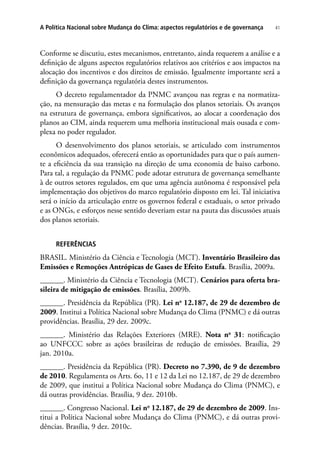 41A Política Nacional sobre Mudança do Clima: aspectos regulatórios e de governança
Conforme se discutiu, estes mecanismos, entretanto, ainda requerem a análise e a
definição de alguns aspectos regulatórios relativos aos critérios e aos impactos na
alocação dos incentivos e dos direitos de emissão. Igualmente importante será a
definição da governança regulatória destes instrumentos.
O decreto regulamentador da PNMC avançou nas regras e na normatiza-
ção, na mensuração das metas e na formulação dos planos setoriais. Os avanços
na estrutura de governança, embora significativos, ao alocar a coordenação dos
planos ao CIM, ainda requerem uma melhoria institucional mais ousada e com-
plexa no poder regulador.
O desenvolvimento dos planos setoriais, se articulado com instrumentos
econômicos adequados, oferecerá então as oportunidades para que o país aumen-
te a eficiência da sua transição na direção de uma economia de baixo carbono.
Para tal, a regulação da PNMC pode adotar estrutura de governança semelhante
à de outros setores regulados, em que uma agência autônoma é responsável pela
implementação dos objetivos do marco regulatório disposto em lei. Tal iniciativa
será o início da articulação entre os governos federal e estaduais, o setor privado
e as ONGs, e esforços nesse sentido deveriam estar na pauta das discussões atuais
dos planos setoriais.
Referências
BRASIL. Ministério da Ciência e Tecnologia (MCT). Inventário Brasileiro das
Emissões e Remoções Antrópicas de Gases de Efeito Estufa. Brasília, 2009a.
______. Ministério da Ciência e Tecnologia (MCT). Cenários para oferta bra-
sileira de mitigação de emissões. Brasília, 2009b.
______. Presidência da República (PR). Lei no
12.187, de 29 de dezembro de
2009. Institui a Política Nacional sobre Mudança do Clima (PNMC) e dá outras
providências. Brasília, 29 dez. 2009c.
______. Ministério das Relações Exteriores (MRE). Nota no
31: notificação
ao UNFCCC sobre as ações brasileiras de redução de emissões. Brasília, 29
jan. 2010a.
______. Presidência da República (PR). Decreto no 7.390, de 9 de dezembro
de 2010. Regulamenta os Arts. 6o, 11 e 12 da Lei no 12.187, de 29 de dezembro
de 2009, que institui a Política Nacional sobre Mudança do Clima (PNMC), e
dá outras providências. Brasília, 9 dez. 2010b.
______. Congresso Nacional. Lei no
12.187, de 29 de dezembro de 2009. Ins-
titui a Política Nacional sobre Mudança do Clima (PNMC), e dá outras provi-
dências. Brasília, 9 dez. 2010c.
 
