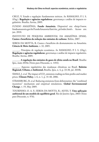 Mudança do Clima no Brasil: aspectos econômicos, sociais e regulatórios42
CRUZ, V. Estado e regulação: fundamentos teóricos. In: RAMALHO, P. I. S.
(Org.). Regulação e agências reguladoras: governança e análise de impacto re-
gulatório. Brasília: Anvisa, 2009.
FUNDO AMAZÔNIA. Fundo Amazônia. Disponível em: <http://www.
fundoamazonia.gov.br/FundoAmazonia/fam/site_pt/index.html>. Acesso em:
jan. 2010.
INSTITUTO DE PESQUISA AMBIENTAL DA AMAZÔNIA (IPAM).
Custos e benefícios da redução das emissões de carbono. Belém, 2007.
SEROA DA MOTTA, R. Custos e benefícios do desmatamento na Amazônia.
Ciência & Meio Ambiente, v. 32, 2005.
______. Princípios de regulação econômica. In: RAMALHO, P. I. S. (Org.).
Regulação e agências reguladoras: governança e análise de impacto regulatório.
Brasília: Anvisa, 2009.
______. A regulação das emissões de gases de efeito estufa no Brasil. Brasília:
Ipea, maio 2010a (Texto para Discussão, n. 1492).
______. Aspectos regulatórios das mudanças climáticas no Brasil. Boletim
Regional, Urbano, e Ambiental, Brasília, Ipea, n. 4, p. 33-38, jul. 2010b.
SMALE, J. et al. The impact of CO2
emissions trading on firm profits and market
prices. Climate Policy, v. 6, n. 1, p. 31-48, 2006.
STRASSBURG, B. et al. Reducing emissions from deforestation: the ‘‘combined
incentives’’ mechanism and empirical simulations. Global Environmental
Change, v. 19, May 2009.
TOURINHO, O. A. F.; SEROA DA MOTTA, R.; ALVES, Y. Uma aplicação
ambiental de um modelo de equilíbrio geral. Rio de Janeiro: Ipea, 2003 (Texto
para Discussão, n. 976).
 