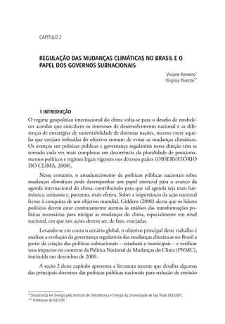 CAPÍTULO 2
REGULAÇÃO DAS MUDANÇAS CLIMÁTICAS NO BRASIL E O
PAPEL DOS GOVERNOS SUBNACIONAIS
Viviane Romeiro*
Virginia Parente**
1 INTRODUÇÃO
O regime geopolítico internacional do clima volta-se para o desafio de estabele-
cer acordos que conciliem os interesses de desenvolvimento nacional e as dife-
renças de estratégias de sustentabilidade de distintas nações, mesmo entre aque-
las que estejam imbuídas do objetivo comum de evitar as mudanças climáticas.
Os avanços em políticas públicas e governança regulatória nessa direção têm se
tornado cada vez mais complexos em decorrência da pluralidade de posiciona-
mentos políticos e regimes legais vigentes nos diversos países (OBSERVATÓRIO
DO CLIMA, 2008).
Nesse contexto, o amadurecimento de políticas públicas nacionais sobre
mudanças climáticas pode desempenhar um papel essencial para o avanço da
agenda internacional do clima, contribuindo para que tal agenda seja mais har-
mônica, uníssona e, portanto, mais efetiva. Sobre a importância da ação nacional
frente à conquista de um objetivo mundial, Giddens (2008) alerta que os líderes
políticos devem estar continuamente atentos às análises das transformações po-
líticas necessárias para mitigar as mudanças do clima, especialmente em nível
nacional, em que tais ações devem ser, de fato, ensejadas.
Levando-se em conta o cenário global, o objetivo principal deste trabalho é
analisar a evolução da governança regulatória das mudanças climáticas no Brasil a
partir da criação das políticas subnacionais – estaduais e municipais – e verificar
seus impactos no contexto da Política Nacional de Mudanças do Clima (PNMC),
instituída em dezembro de 2009.
A seção 2 deste capítulo apresenta a literatura recente que detalha algumas
das principais diretrizes das políticas públicas nacionais para redução de emissão
* Doutoranda em Energia pelo Instituto de Eletrotécnica e Energia da Universidade de São Paulo (IEE/USP).
** Professora do IEE/USP.
 