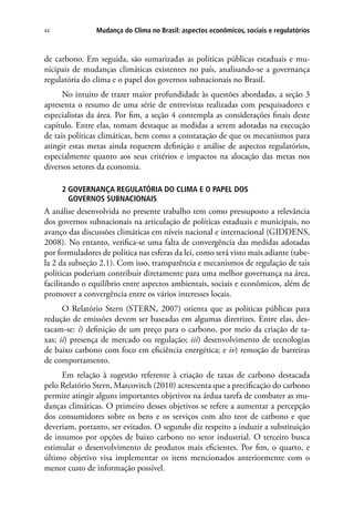 Mudança do Clima no Brasil: aspectos econômicos, sociais e regulatórios44
de carbono. Em seguida, são sumarizadas as políticas públicas estaduais e mu-
nicipais de mudanças climáticas existentes no país, analisando-se a governança
regulatória do clima e o papel dos governos subnacionais no Brasil.
No intuito de trazer maior profundidade às questões abordadas, a seção 3
apresenta o resumo de uma série de entrevistas realizadas com pesquisadores e
especialistas da área. Por fim, a seção 4 contempla as considerações finais deste
capítulo. Entre elas, tomam destaque as medidas a serem adotadas na execução
de tais políticas climáticas, bem como a constatação de que os mecanismos para
atingir estas metas ainda requerem definição e análise de aspectos regulatórios,
especialmente quanto aos seus critérios e impactos na alocação das metas nos
diversos setores da economia.
2 GOVERNANÇA REGULATÓRIA DO CLIMA E O PAPEL DOS
GOVERNOS SUBNACIONAIS
A análise desenvolvida no presente trabalho tem como pressuposto a relevância
dos governos subnacionais na articulação de políticas estaduais e municipais, no
avanço das discussões climáticas em níveis nacional e internacional (GIDDENS,
2008). No entanto, verifica-se uma falta de convergência das medidas adotadas
por formuladores de política nas esferas da lei, como será visto mais adiante (tabe-
la 2 da subseção 2.1). Com isso, transparência e mecanismos de regulação de tais
políticas poderiam contribuir diretamente para uma melhor governança na área,
facilitando o equilíbrio entre aspectos ambientais, sociais e econômicos, além de
promover a convergência entre os vários interesses locais.
O Relatório Stern (STERN, 2007) orienta que as políticas públicas para
redução de emissões devem ser baseadas em algumas diretrizes. Entre elas, des-
tacam-se: i) definição de um preço para o carbono, por meio da criação de ta-
xas; ii) presença de mercado ou regulação; iii) desenvolvimento de tecnologias
de baixo carbono com foco em eficiência energética; e iv) remoção de barreiras
de comportamento.
Em relação à sugestão referente à criação de taxas de carbono destacada
pelo Relatório Stern, Marcovitch (2010) acrescenta que a precificação do carbono
permite atingir alguns importantes objetivos na árdua tarefa de combater as mu-
danças climáticas. O primeiro desses objetivos se refere a aumentar a percepção
dos consumidores sobre os bens e os serviços com alto teor de carbono e que
deveriam, portanto, ser evitados. O segundo diz respeito a induzir a substituição
de insumos por opções de baixo carbono no setor industrial. O terceiro busca
estimular o desenvolvimento de produtos mais eficientes. Por fim, o quarto, e
último objetivo visa implementar os itens mencionados anteriormente com o
menor custo de informação possível.
 