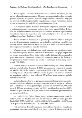 45Regulação das Mudanças Climáticas no Brasil e o Papel dos Governos Subnacionais
Outro aspecto a ser considerado na taxação de carbono, no entanto, é o fato
de que tal taxação acaba por onerar diferentes setores econômicos. Esta oneração
poderia implicar a redução ou a perda de competitividade e estimular a migração
de empresas e indústrias para regiões ou países que possuam eventualmente uma
regulação menos estrita no âmbito dos cuidados com o clima.
Em relação ao aspecto de criação de mercados e regulação, considera-se que
o aprimoramento dos mercados de carbono, bem como a possibilidade de isen-
ções e o estabelecimento de compensações por meio de incentivos específicos são
mecanismos necessários e deveriam fazer parte dos objetivos de todas as políticas
públicas de mudança do clima no Brasil.
Outra ferramenta de destaque na governança climática refere-se à criação
e ao aperfeiçoamento de mecanismos que estimulem a eficiência energética nos
diversos setores. Nesse contexto, merecem atenção as políticas de transferência de
tecnologias de baixo carbono e de alta eficiência.
Constata-se, no caso do Brasil, que o país tem avançado significativamente
na implementação de políticas climáticas e desempenha um papel importante
no cenário internacional. Com efeito, vários estados da Federação adotaram leis
para: i) incentivar a redução de emissões; ii) estimular a proteção das florestas; e
iii) promover o desenvolvimento e a adoção de tecnologias menos energo-inten-
sivas (IPEA, 2010).
Merece destaque a Política Nacional sobre Mudança do Clima, aprovada
pelo governo federal em dezembro de 2009, que contempla uma meta de redução
de 36,1% a 38,9% das emissões projetadas até 2020. A lei fala ainda das ações
de mitigação que o Brasil deve adotar e prevê a criação de um mercado brasileiro
de redução de emissões – uma análise da PNMC está apresentada em capítulo
específico deste livro.
Adicionalmente, observa-se que alguns estados também criaram suas políti-
cas locais, estabelecendo normativas para incentivar ações de mitigação e adapta-
ção. O estado de São Paulo, por exemplo, aprovou, em novembro de 2009, uma
meta de 20% de redução de emissões até 2020, considerando o ano-base 2005.
Destaca-se que, até o início de 2011, esse é o único estado que apresentou metas
de caráter mandatório.
As cidades de São Paulo e Rio de Janeiro também adotaram suas metas de
redução. Estas são de 30%, com base nas emissões de 2005 até 2010, para São
Paulo (SÃO PAULO, 2009a), e de 8% até 2012, 16% para 2016 e de 20% para
2020, para o Rio de Janeiro (RIO DE JANEIRO, 2010).
Tais normativas de estados e cidades, no sentido de incentivar a redução das
emissões de maneira regional e local, bem como a criação de fóruns estaduais de
 