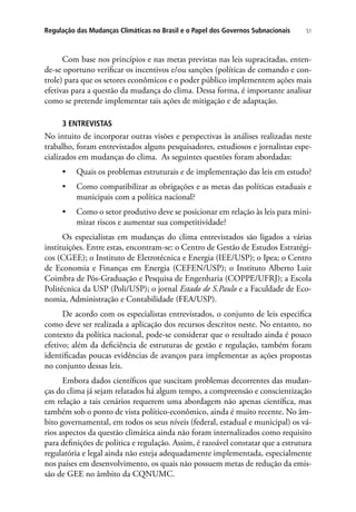51Regulação das Mudanças Climáticas no Brasil e o Papel dos Governos Subnacionais
Com base nos princípios e nas metas previstas nas leis supracitadas, enten-
de-se oportuno verificar os incentivos e/ou sanções (políticas de comando e con-
trole) para que os setores econômicos e o poder público implementem ações mais
efetivas para a questão da mudança do clima. Dessa forma, é importante analisar
como se pretende implementar tais ações de mitigação e de adaptação.
3 ENTREVISTAS
No intuito de incorporar outras visões e perspectivas às análises realizadas neste
trabalho, foram entrevistados alguns pesquisadores, estudiosos e jornalistas espe-
cializados em mudanças do clima. As seguintes questões foram abordadas:
•	 Quais os problemas estruturais e de implementação das leis em estudo?
•	 Como compatibilizar as obrigações e as metas das políticas estaduais e
municipais com a política nacional?
•	 Como o setor produtivo deve se posicionar em relação às leis para mini-
mizar riscos e aumentar sua competitividade?
Os especialistas em mudanças do clima entrevistados são ligados a várias
instituições. Entre estas, encontram-se: o Centro de Gestão de Estudos Estratégi-
cos (CGEE); o Instituto de Eletrotécnica e Energia (IEE/USP); o Ipea; o Centro
de Economia e Finanças em Energia (CEFEN/USP); o Instituto Alberto Luiz
Coimbra de Pós-Graduação e Pesquisa de Engenharia (COPPE/UFRJ); a Escola
Politécnica da USP (Poli/USP); o jornal Estado de S.Paulo e a Faculdade de Eco-
nomia, Administração e Contabilidade (FEA/USP).
De acordo com os especialistas entrevistados, o conjunto de leis especifica
como deve ser realizada a aplicação dos recursos descritos neste. No entanto, no
contexto da política nacional, pode-se considerar que o resultado ainda é pouco
efetivo; além da deficiência de estruturas de gestão e regulação, também foram
identificadas poucas evidências de avanços para implementar as ações propostas
no conjunto dessas leis.
Embora dados científicos que suscitam problemas decorrentes das mudan-
ças do clima já sejam relatados há algum tempo, a compreensão e conscientização
em relação a tais cenários requerem uma abordagem não apenas científica, mas
também sob o ponto de vista político-econômico, ainda é muito recente. No âm-
bito governamental, em todos os seus níveis (federal, estadual e municipal) os vá-
rios aspectos da questão climática ainda não foram internalizados como requisito
para definições de política e regulação. Assim, é razoável constatar que a estrutura
regulatória e legal ainda não esteja adequadamente implementada, especialmente
nos países em desenvolvimento, os quais não possuem metas de redução da emis-
são de GEE no âmbito da CQNUMC.
 