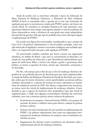 Mudança do Clima no Brasil: aspectos econômicos, sociais e regulatórios52
Ainda de acordo com as entrevistas realizadas à época da elaboração do
Plano Nacional de Mudanças Climáticas, o Ministério do Meio Ambiente
(MMA) já havia se antecipado sobre a questão de se criar uma instituição de
regulação para gerir os instrumentos criados pela PNMC; porém, não houve um
acordo oficial. Ao considerar as atividades finalísticas de cada ministério, estes
apresentam objetivos nem sempre convergentes quando se trata de mudanças do
clima, destacando-se então a relevância de uma gestão que esteja independente
das áreas fins do governo. Mas que tipo de entidade seria a mais viável para regular
a implementação da PNMC?
De acordo com alguns dos entrevistados, considerando-se que a atuação da
Casa Civil é de gerência administrativa (e não de política estratégia, como tem
sido observado na legislação), mostra-se necessário configurar uma entidade espe-
cífica a ser responsável pela execução e pela regulação da PNMC.
Os entrevistados também assinalam que houve avanços nas negociações
climáticas, no âmbito do Brasil, e que estes se concretizaram na discussão e na
criação de uma política do clima para o país. Reconhecem adicionalmente que,
apesar de ainda haver falhas e entraves em relação a gestão e governança dessa
política, ao menos as questões de metas, mesmo que voluntárias, começaram a
ser discutidas.
Por fim, vale atenção para o fato de que as leis de mudanças climáticas de-
pendem de um profundo processo de discussão para que sejam implementadas.
A criação da Política de Mudanças Climáticas do Estado de São Paulo, por exem-
plo, indica que há muitos elementos a serem aprofundados nas demais políticas
estaduais, destacando-se a questão da inserção de metas voluntárias ou manda-
tórias de redução de emissão de GEE. Isto reforça a importância dos incentivos,
ao menos nesta fase inicial da implementação do arcabouço climático. Consi-
derando-se que o aspecto de incentivos deve preponderar nessa fase inicial de
regulamentação, é válido citar algumas recomendações advindas das entrevistas
realizadas, com vista a fomentar práticas menos emissoras de poluentes:
•	 Investimento em pesquisa e desenvolvimento (PD) e em projetos de
extensão, de forma a viabilizar meios para efetivar a adoção de práticas
de baixo carbono.
•	 Fomento de maior interlocução do setor privado na implementação da
PNMC e de políticas subnacionais, bem como nas negociações inter-
nacionais de mudanças climáticas em conjunto com os ministérios en-
volvidos no tema.
•	 Engajamento dos diversos setores econômicos nas discussões sobre a
implementação das leis de mudanças climáticas.
 