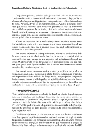 53Regulação das Mudanças Climáticas no Brasil e o Papel dos Governos Subnacionais
As políticas públicas, de modo geral, possibilitam a criação de mecanismos
econômico-financeiros, além de viabilizar investimentos em tecnologia, de forma
a buscar soluções para a mitigação dos – e adaptação aos – efeitos das mudanças
do clima. Portanto, devem ser amplamente assistidas. Quanto às sanções, obser-
va-se que elas são restritas a casos específicos previstos nas leis e de acordo com
suas realidades regionais e locais. Assim, a iniciativa voltada ao desenvolvimento
de políticas climáticas deve ser um esforço contínuo para proporcionar condições
ao país de inserir-se no esforço internacional, contribuindo com a necessária arti-
culação global sobre as questões do clima.
Outro fator relevante a ser considerado quanto à criação das metas é a veri-
ficação do impacto das ações previstas por tais políticas na competitividade dos
estados e do próprio país. Essa é uma das razões pela qual viabilizar incentivos
econômicos se torna indispensável.
No âmbito empresarial, consequentemente, predomina a dificuldade de li-
dar com o tema, em face do desconhecimento, ou mesmo da multiplicidade de
informações que nem sempre são convergentes, e da própria complexidade dos
temas. O setor privado precisa ter clareza sobre as obrigações que terá que cum-
prir, para que as ações ligadas ao clima não se tornem meramente novos custos,
mas, sim, diferenciais competitivos.
No caso de uma empresa que decida investir em atividade potencialmente
poluidora, observa-se, por exemplo, que a falta de regras claras poderá inviabilizar
um empreendimento no médio e no longo prazos. Isso porque em um período
de cinco ou dez anos tal atividade poderá ser inviabilizada frente à criação de uma
restrição mais severa em relação ao tipo de empreendimento, e o investidor, sem
sinalização prévia, poderá enfrentar sérios prejuízos na tentativa de se adequar.
4 CONSIDERAÇÕES FINAIS
Neste trabalho, discutiram-se a evolução do Brasil na criação de políticas para
combater o problema das mudanças climáticas, bem como vários aspectos de
sua governança. Constatou-se que, na esfera federal, a aprovação de metas na-
cionais por meio da Política Nacional sobre Mudança do Clima (Lei Federal
no
12.187/2009) pode trazer, se adequadamente implementada, reduções signi-
ficativas das emissões, as quais poderão ser coadunadas concomitantemente às
ações regionais e locais.
Verificou-se que o uso de instrumentos de incentivos fiscais e econômicos
pode desempenhar papel fundamental no desenvolvimento e na implementação
das políticas climáticas. Isso porque tais instrumentos podem acelerar o processo
de uso eficiente da energia, ao mesmo tempo em que possibilitam a geração e a
disseminação de tecnologias mais avançadas para a redução das emissões de GEE.
 