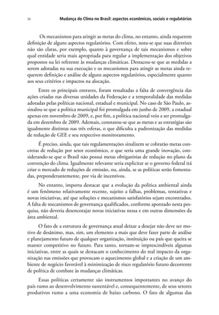 Mudança do Clima no Brasil: aspectos econômicos, sociais e regulatórios54
Os mecanismos para atingir as metas do clima, no entanto, ainda requerem
definição de alguns aspectos regulatórios. Com efeito, nota-se que suas diretrizes
não são claras, por exemplo, quanto à governança de tais mecanismos e sobre
qual entidade seria mais apropriada para regular a implementação dos objetivos
propostos na lei referente às mudanças climáticas. Destacou-se que as medidas a
serem adotadas na sua execução e os mecanismos para atingir as metas ainda re-
querem definição e análise de alguns aspectos regulatórios, especialmente quanto
aos seus critérios e impactos na alocação.
Entre os principais entraves, foram ressaltadas a falta de convergência das
ações criadas nas diversas unidades da Federação e a temporalidade das medidas
adotadas pelas políticas nacional, estadual e municipal. No caso de São Paulo, as-
sinalou-se que a política municipal foi promulgada em junho de 2009, a estadual
apenas em novembro de 2009, e, por fim, a política nacional veio a ser promulga-
da em dezembro de 2009. Ademais, constatou-se que as metas e as estratégias são
igualmente distintas nas três esferas, o que dificulta a padronização das medidas
de redução de GEE e seu respectivo monitoramento.
É preciso, ainda, que tais regulamentações sinalizem se cobrarão metas con-
cretas de redução por setor econômico, o que seria uma grande inovação, con-
siderando-se que o Brasil não possui metas obrigatórias de redução no plano da
convenção do clima. Igualmente relevante seria explicitar se o governo federal irá
criar o mercado de reduções de emissão, ou, ainda, se as políticas serão fomenta-
das, preponderantemente, por via de incentivos.
No entanto, importa destacar que a evolução da política ambiental ainda
é um fenômeno relativamente recente, sujeito a falhas, problemas, tentativas e
novas iniciativas, até que soluções e mecanismos satisfatórios sejam encontrados.
A falta de mecanismos de governança qualificados, conforme apontado nesta pes-
quisa, não deveria desencorajar novas iniciativas nessa e em outras dimensões da
área ambiental.
O fato de a estrutura de governança atual deixar a desejar não deve ser mo-
tivo de desânimo, mas, sim, um elemento a mais que deve fazer parte de análise
e planejamento futuro de qualquer organização, instituição ou país que queira se
manter competitivo no futuro. Para tanto, tornam-se imprescindíveis algumas
iniciativas, entre as quais se destacam o conhecimento do real impacto da orga-
nização nas emissões que provocam o aquecimento global e a criação de um am-
biente de negócio favorável à minimização de risco regulatório futuro decorrente
de política de combate às mudanças climáticas.
Essas políticas certamente são instrumentos importantes no avanço do
país rumo ao desenvolvimento sustentável e, consequentemente, de seus setores
produtivos rumo a uma economia de baixo carbono. O fato de algumas das
 