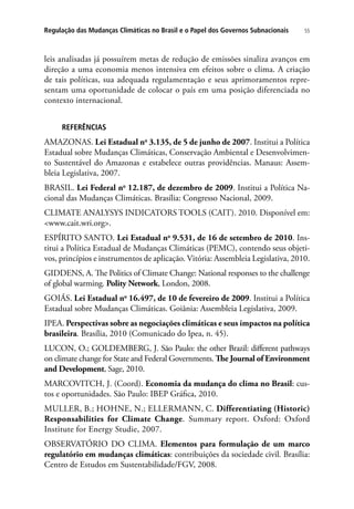 55Regulação das Mudanças Climáticas no Brasil e o Papel dos Governos Subnacionais
leis analisadas já possuírem metas de redução de emissões sinaliza avanços em
direção a uma economia menos intensiva em efeitos sobre o clima. A criação
de tais políticas, sua adequada regulamentação e seus aprimoramentos repre-
sentam uma oportunidade de colocar o país em uma posição diferenciada no
contexto internacional.
REFERÊNCIAS
AMAZONAS. Lei Estadual no
3.135, de 5 de junho de 2007. Institui a Política
Estadual sobre Mudanças Climáticas, Conservação Ambiental e Desenvolvimen-
to Sustentável do Amazonas e estabelece outras providências. Manaus: Assem-
bleia Legislativa, 2007.
BRASIL. Lei Federal no
12.187, de dezembro de 2009. Institui a Política Na-
cional das Mudanças Climáticas. Brasília: Congresso Nacional, 2009.
CLIMATE ANALYSYS INDICATORS TOOLS (CAIT). 2010. Disponível em:
www.cait.wri.org.
ESPÍRITO SANTO. Lei Estadual no
9.531, de 16 de setembro de 2010. Ins-
titui a Política Estadual de Mudanças Climáticas (PEMC), contendo seus objeti-
vos, princípios e instrumentos de aplicação. Vitória: Assembleia Legislativa, 2010.
GIDDENS, A. The Politics of Climate Change: National responses to the challenge
of global warming. Polity Network, London, 2008.
GOIÁS. Lei Estadual no
16.497, de 10 de fevereiro de 2009. Institui a Política
Estadual sobre Mudanças Climáticas. Goiânia: Assembleia Legislativa, 2009.
IPEA. Perspectivas sobre as negociações climáticas e seus impactos na política
brasileira. Brasília, 2010 (Comunicado do Ipea, n. 45).
LUCON, O.; GOLDEMBERG, J. São Paulo: the other Brazil: different pathways
on climate change for State and Federal Governments. The Journal of Environment
and Development, Sage, 2010.
MARCOVITCH, J. (Coord). Economia da mudança do clima no Brasil: cus-
tos e oportunidades. São Paulo: IBEP Gráfica, 2010.
MULLER, B.; HOHNE, N.; ELLERMANN, C. Differentiating (Historic)
Responsabilities for Climate Change. Summary report. Oxford: Oxford
Institute for Energy Studie, 2007.
OBSERVATÓRIO DO CLIMA. Elementos para formulação de um marco
regulatório em mudanças climáticas: contribuições da sociedade civil. Brasília:
Centro de Estudos em Sustentabilidade/FGV, 2008.
 