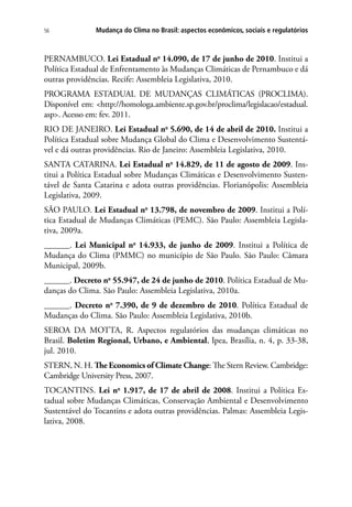 Mudança do Clima no Brasil: aspectos econômicos, sociais e regulatórios56
PERNAMBUCO. Lei Estadual no
14.090, de 17 de junho de 2010. Institui a
Política Estadual de Enfrentamento às Mudanças Climáticas de Pernambuco e dá
outras providências. Recife: Assembleia Legislativa, 2010.
PROGRAMA ESTADUAL DE MUDANÇAS CLIMÁTICAS (PROCLIMA).
Disponível em: http://homologa.ambiente.sp.gov.br/proclima/legislacao/estadual.
asp. Acesso em: fev. 2011.
RIO DE JANEIRO. Lei Estadual no
5.690, de 14 de abril de 2010. Institui a
Política Estadual sobre Mudança Global do Clima e Desenvolvimento Sustentá-
vel e dá outras providências. Rio de Janeiro: Assembleia Legislativa, 2010.
SANTA CATARINA. Lei Estadual no
14.829, de 11 de agosto de 2009. Ins-
titui a Política Estadual sobre Mudanças Climáticas e Desenvolvimento Susten-
tável de Santa Catarina e adota outras providências. Florianópolis: Assembleia
Legislativa, 2009.
SÃO PAULO. Lei Estadual no
13.798, de novembro de 2009. Institui a Polí-
tica Estadual de Mudanças Climáticas (PEMC). São Paulo: Assembleia Legisla-
tiva, 2009a.
______. Lei Municipal no
14.933, de junho de 2009. Institui a Política de
Mudança do Clima (PMMC) no município de São Paulo. São Paulo: Câmara
Municipal, 2009b.
______. Decreto no
55.947, de 24 de junho de 2010. Política Estadual de Mu-
danças do Clima. São Paulo: Assembleia Legislativa, 2010a.
______. Decreto no
7.390, de 9 de dezembro de 2010. Política Estadual de
Mudanças do Clima. São Paulo: Assembleia Legislativa, 2010b.
SEROA DA MOTTA, R. Aspectos regulatórios das mudanças climáticas no
Brasil. Boletim Regional, Urbano, e Ambiental, Ipea, Brasília, n. 4, p. 33-38,
jul. 2010.
STERN, N. H. The Economics of Climate Change: The Stern Review. Cambridge:
Cambridge University Press, 2007.
TOCANTINS. Lei no
1.917, de 17 de abril de 2008. Institui a Política Es-
tadual sobre Mudanças Climáticas, Conservação Ambiental e Desenvolvimento
Sustentável do Tocantins e adota outras providências. Palmas: Assembleia Legis-
lativa, 2008.
 