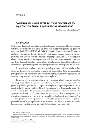 CAPÍTULO 3
COMPLEMENTARIDADE ENTRE POLÍTICAS DE COMBATE AO
AQUECIMENTO GLOBAL E QUALIDADE DA VIDA URBANA*
Carolina Burle Schmidt Dubeux**
1 INTRODUÇÃO
Dois terços da energia mundial, aproximadamente, são consumidos em centros
urbanos, contribuindo com cerca de 80% para as emissões globais de gases de
efeito estufa (GEE) (BANCO MUNDIAL, 2009). Em um prazo de 20 anos, a
Agência Internacional de Energia (AIE)1
prevê que as cidades passarão a ser res-
ponsáveis por 73% do consumo mundial de energia (AIE, 2008).2
A maior parte
desse consumo continuará a ser para atender à demanda proveniente de transpor-
tes, de atividades industriais e comerciais e de aclimatação de ambientes. Logo, o
combate ao aquecimento global não pode prescindir da participação das cidades.
A urbanização também concentra grande parte dos resíduos sólidos e dos
efluentes domésticos, comerciais e industriais produzidos. Essa concentração,
principalmente em países com altas temperaturas médias, favorece a produção de
metano, um gás de alto poder de aquecimento global.
Todos esses fatores que contribuem para o aumento do efeito estufa também
causam poluição local e regional. Dessa forma, identificam-se sinergias entre as
políticas públicas que tratam do aquecimento global e aquelas que controlam a
poluição local e a preservação ambiental, como também as direcionadas aos servi-
ços de infraestrutura. Por exemplo, a redução no consumo de combustíveis fósseis
apresenta resultados benéficos tanto no que se refere ao efeito estufa quanto para
a qualidade do ar que se respira ou para o problema da chuva ácida. Estas relações
ocorrem porque o mesmo processo de combustão que gera emissões dos princi-
pais GEE também gera poluentes convencionais com efeitos adversos na saúde
humana, nos ecossistemas, na produtividade agrícola e nos materiais.
* Com base em Dubeux (2007).
** Pesquisadora do Centro de Estudos Integrados sobre Meio Ambiente e Mudanças Climáticas do Instituto Alberto
Luiz Coimbra de Pós-graduação e Pesquisa de Engenharia da Universidade Federal do Rio de Janeiro (Centro Clima/
COPPE/UFRJ).
1. International Energy Agency (IEA).
2. Estimativas para o cenário de referência.
 