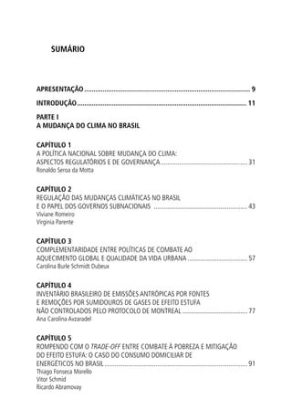 Sumário
APRESENTAÇÃO........................................................................................... 9
INTRODUÇÃO............................................................................................. 11
Parte I
A MUDANÇA Do CLIMA NO BRASIL
CAPÍTULO 1
A Política nacional sobre mudança do clima:
aspectos regulatórios e de governança.................................................... 31
Ronaldo Seroa da Motta
CAPÍTULO 2
REGULAÇÃO DAS MUDANÇAS CLIMÁTICAS NO BRASIL
E O PAPEL DOS GOVERNOS SUBNACIONAIS ........................................................ 43
Viviane Romeiro
Virginia Parente
CAPÍTULO 3
COMPLEMENTARIDADE ENTRE POLÍTICAS DE COMBATE AO
AQUECIMENTO GLOBAL E QUALIDADE DA VIDA URBANA.................................... 57
Carolina Burle Schmidt Dubeux
CAPÍTULO 4
INVENTÁRIO BRASILEIRO DE EMISSÕES ANTRÓPICAS POR FONTES
E REMOÇÕES POR SUMIDOUROS DE GASES DE EFEITO ESTUFA
NÃO CONTROLADOS PELO PROTOCOLO DE MONTREAL....................................... 77
Ana Carolina Avzaradel
CAPÍTULO 5
ROMPENDO COM O TRADE-OFF ENTRE COMBATE À POBREZA E MITIGAÇÃO
DO EFEITO ESTUFA: O CASO DO CONSUMO DOMICILIAR DE
ENERGÉTICOS NO BRASIL..................................................................................... 91
Thiago Fonseca Morello
Vitor Schmid
Ricardo Abramovay
 
