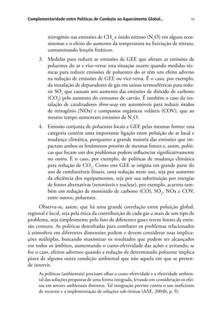59Complementaridade entre Políticas de Combate ao Aquecimento Global...
nitrogênio nas emissões de CH4
e óxido nitroso (N2
O) em alguns ecos-
sistemas e o efeito do aumento da temperatura na lixiviação de nitrato,
contaminando lençóis freáticos.
3.	 Medidas para reduzir as emissões de GEE que afetam as emissões de
poluentes do ar e vice-versa: esta situação ocorre quando medidas téc-
nicas para reduzir emissões de poluentes do ar têm um efeito adverso
na redução de emissões de GEE ou vice-versa. É o caso, por exemplo,
da instalação de depuradores de gás em usinas termoelétricas para redu-
zir SO2
que causam um aumento das emissões de dióxido de carbono
(CO2
) pelo aumento do consumo de carvão. É também o caso da ins-
talação de catalizadores three-way em automóveis para reduzir óxidos
de nitrogênio (NOx) e compostos orgânicos voláteis (COV), que ao
mesmo tempo aumentam emissões de N2
O.
4.	 Emissão conjunta de poluentes locais e GEE pelas mesmas fontes: esta
categoria contém uma importante ligação entre poluição do ar local e
mudança climática, porquanto a grande maioria das emissões que im-
pactam ambos os fenômenos provém de mesmas fontes e, assim, políti-
cas que focam um dos problemas podem influenciar significativamente
no outro. É o caso, por exemplo, de políticas de mudança climática
para redução de CO2
. Como este GEE se origina em grande parte do
uso de combustíveis fósseis, uma redução neste uso, seja por aumento
da eficiência dos equipamentos, seja por sua substituição por energias
de fontes alternativas (renováveis e nuclear), por exemplo, acarreta tam-
bém em redução de monóxido de carbono (CO), SO2
, NOx e COV,
entre outros, poluentes.
Observa-se, assim, que há uma grande correlação entre poluição global,
regional e local, seja pela ótica da contribuição de cada gás a mais de um tipo de
problema, seja simplesmente pelo fato de diferentes gases terem fontes de emis-
são comuns. As políticas desenhadas para combater os problemas relacionados
à atmosfera em diferentes dimensões podem e devem considerar suas implica-
ções múltiplas, buscando maximizar os resultados que podem ser alcançados
em todos os âmbitos, aumentando o custo-efetividade das ações e evitando, se
for o caso, efeitos adversos quando a redução de determinado poluente implica
piora de alguma outra condição ambiental que não aquela em que se preten-
de intervir.
As políticas (ambientais) precisam olhar o custo-efetividade e a efetividade ambien-
tal das soluções propostas de uma forma integrada, levando em consideração os efei-
tos em setores ambientais distintos. Tal integração previne contra o uso ineficiente
de recursos e a implementação de soluções sub-ótimas (AAE, 2004b, p. 9).
 