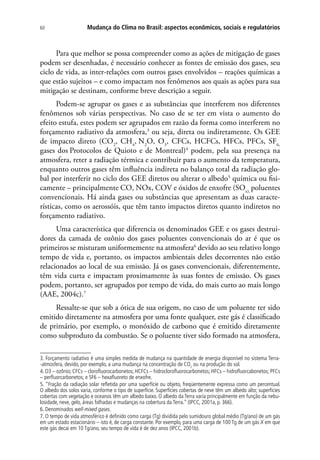 Mudança do Clima no Brasil: aspectos econômicos, sociais e regulatórios60
Para que melhor se possa compreender como as ações de mitigação de gases
podem ser desenhadas, é necessário conhecer as fontes de emissão dos gases, seu
ciclo de vida, as inter-relações com outros gases envolvidos – reações químicas a
que estão sujeitos – e como impactam nos fenômenos aos quais as ações para sua
mitigação se destinam, conforme breve descrição a seguir.
Podem-se agrupar os gases e as substâncias que interferem nos diferentes
fenômenos sob várias perspectivas. No caso de se ter em vista o aumento do
efeito estufa, estes podem ser agrupados em razão da forma como interferem no
forçamento radiativo da atmosfera,3
ou seja, direta ou indiretamente. Os GEE
de impacto direto (CO2
, CH4
, N2
O, O3
, CFCs, HCFCs, HFCs, PFCs, SF6,
gases dos Protocolos de Quioto e de Montreal)4
podem, pela sua presença na
atmosfera, reter a radiação térmica e contribuir para o aumento da temperatura,
enquanto outros gases têm influência indireta no balanço total da radiação glo-
bal por interferir no ciclo dos GEE diretos ou alterar o albedo5
química ou fisi-
camente – principalmente CO, NOx, COV e óxidos de enxofre (SOx),
poluentes
convencionais. Há ainda gases ou substâncias que apresentam as duas caracte-
rísticas, como os aerossóis, que têm tanto impactos diretos quanto indiretos no
forçamento radiativo.
Uma característica que diferencia os denominados GEE e os gases destrui-
dores da camada de ozônio dos gases poluentes convencionais do ar é que os
primeiros se misturam uniformemente na atmosfera6
devido ao seu relativo longo
tempo de vida e, portanto, os impactos ambientais deles decorrentes não estão
relacionados ao local de sua emissão. Já os gases convencionais, diferentemente,
têm vida curta e impactam proximamente às suas fontes de emissão. Os gases
podem, portanto, ser agrupados por tempo de vida, do mais curto ao mais longo
(AAE, 2004c).7
Ressalte-se que sob a ótica de sua origem, no caso de um poluente ter sido
emitido diretamente na atmosfera por uma fonte qualquer, este gás é classificado
de primário, por exemplo, o monóxido de carbono que é emitido diretamente
como subproduto da combustão. Se o poluente tiver sido formado na atmosfera,
3. Forçamento radiativo é uma simples medida de mudança na quantidade de energia disponível no sistema Terra-
-atmosfera, devido, por exemplo, a uma mudança na concentração de CO2
ou na produção do sol.
4. O3 – ozônio; CFCs – clorofluorocarbonetos; HCFCs – hidroclorofluorocarbonetos; HFCs – hidrofluorcabonetos; PFCs
– perfluorcarbonetos; e SF6 – hexafluoreto de enxofre.
5. “Fração da radiação solar refletida por uma superfície ou objeto, freqüentemente expressa como um percentual.
O albedo dos solos varia, conforme o tipo de superfície. Superfícies cobertas de neve têm um albedo alto; superfícies
cobertas com vegetação e oceanos têm um albedo baixo. O albedo da Terra varia principalmente em função da nebu-
losidade, neve, gelo, áreas folhadas e mudanças na cobertura da Terra.” (IPCC, 2001a,p. 366).
6. Denominados well-mixed gases.
7. O tempo de vida atmosférico é definido como carga (Tg) dividida pelo sumidouro global médio (Tg/ano) de um gás
em um estado estacionário – isto é, de carga constante. Por exemplo, para uma carga de 100 Tg de um gás X em que
este gás decai em 10 Tg/ano, seu tempo de vida é de dez anos (IPCC, 2001b).
 