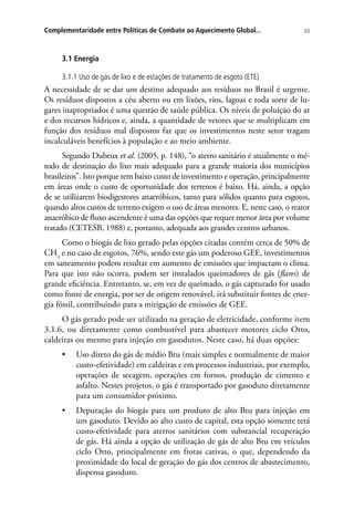 63Complementaridade entre Políticas de Combate ao Aquecimento Global...
3.1 Energia
3.1.1 Uso de gás de lixo e de estações de tratamento de esgoto (ETE)
A necessidade de se dar um destino adequado aos resíduos no Brasil é urgente.
Os resíduos dispostos a céu aberto ou em lixões, rios, lagoas e toda sorte de lu-
gares inapropriados é uma questão de saúde pública. Os níveis de poluição do ar
e dos recursos hídricos e, ainda, a quantidade de vetores que se multiplicam em
função dos resíduos mal dispostos faz que os investimentos neste setor tragam
incalculáveis benefícios à população e ao meio ambiente.
Segundo Dubeux et al. (2005, p. 148), “o aterro sanitário é atualmente o mé-
todo de destinação do lixo mais adequado para a grande maioria dos municípios
brasileiros”. Isto porque tem baixo custo de investimento e operação, principalmente
em áreas onde o custo de oportunidade dos terrenos é baixo. Há, ainda, a opção
de se utilizarem biodigestores anaeróbicos, tanto para sólidos quanto para esgotos,
quando altos custos de terreno exigem o uso de áreas menores. E, neste caso, o reator
anaeróbico de fluxo ascendente é uma das opções que requer menor área por volume
tratado (CETESB, 1988) e, portanto, adequada aos grandes centros urbanos.
Como o biogás de lixo gerado pelas opções citadas contém cerca de 50% de
CH4
e no caso de esgotos, 76%, sendo este gás um poderoso GEE, investimentos
em saneamento podem resultar em aumento de emissões que impactam o clima.
Para que isto não ocorra, podem ser instalados queimadores de gás (flares) de
grande eficiência. Entretanto, se, em vez de queimado, o gás capturado for usado
como fonte de energia, por ser de origem renovável, irá substituir fontes de ener-
gia fóssil, contribuindo para a mitigação de emissões de GEE.
O gás gerado pode ser utilizado na geração de eletricidade, conforme item
3.1.6, ou diretamente como combustível para abastecer motores ciclo Otto,
caldeiras ou mesmo para injeção em gasodutos. Neste caso, há duas opções:
•	 Uso direto do gás de médio Btu (mais simples e normalmente de maior
custo-efetividade) em caldeiras e em processos industriais, por exemplo,
operações de secagem, operações em fornos, produção de cimento e
asfalto. Nestes projetos, o gás é transportado por gasoduto diretamente
para um consumidor próximo.
•	 Depuração do biogás para um produto de alto Btu para injeção em
um gasoduto. Devido ao alto custo de capital, esta opção somente terá
custo-efetividade para aterros sanitários com substancial recuperação
de gás. Há ainda a opção de utilização de gás de alto Btu em veículos
ciclo Otto, principalmente em frotas cativas, o que, dependendo da
proximidade do local de geração do gás dos centros de abastecimento,
dispensa gasoduto.
 