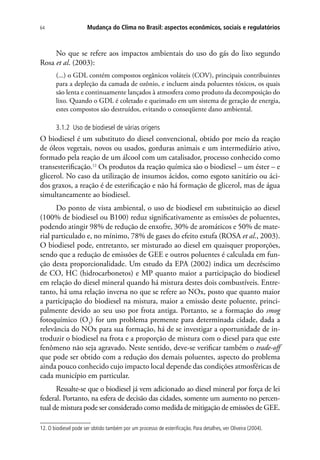 Mudança do Clima no Brasil: aspectos econômicos, sociais e regulatórios64
No que se refere aos impactos ambientais do uso do gás do lixo segundo
Rosa et al. (2003):
(...) o GDL contém compostos orgânicos voláteis (COV), principais contribuintes
para a depleção da camada de ozônio, e incluem ainda poluentes tóxicos, os quais
são lenta e continuamente lançados à atmosfera como produto da decomposição do
lixo. Quando o GDL é coletado e queimado em um sistema de geração de energia,
estes compostos são destruídos, evitando o conseqüente dano ambiental.
3.1.2 Uso de biodiesel de várias origens
O biodiesel é um substituto do diesel convencional, obtido por meio da reação
de óleos vegetais, novos ou usados, gorduras animais e um intermediário ativo,
formado pela reação de um álcool com um catalisador, processo conhecido como
transesterificação.12
Os produtos da reação química são o biodiesel – um éster – e
glicerol. No caso da utilização de insumos ácidos, como esgoto sanitário ou áci-
dos graxos, a reação é de esterificação e não há formação de glicerol, mas de água
simultaneamente ao biodiesel.
Do ponto de vista ambiental, o uso de biodiesel em substituição ao diesel
(100% de biodiesel ou B100) reduz significativamente as emissões de poluentes,
podendo atingir 98% de redução de enxofre, 30% de aromáticos e 50% de mate-
rial particulado e, no mínimo, 78% de gases do efeito estufa (ROSA et al., 2003).
O biodiesel pode, entretanto, ser misturado ao diesel em quaisquer proporções,
sendo que a redução de emissões de GEE e outros poluentes é calculada em fun-
ção desta proporcionalidade. Um estudo da EPA (2002) indica um decréscimo
de CO, HC (hidrocarbonetos) e MP quanto maior a participação do biodiesel
em relação do diesel mineral quando há mistura destes dois combustíveis. Entre-
tanto, há uma relação inversa no que se refere ao NOx, posto que quanto maior
a participação do biodiesel na mistura, maior a emissão deste poluente, princi-
palmente devido ao seu uso por frota antiga. Portanto, se a formação do smog
fotoquímico (O3
) for um problema premente para determinada cidade, dada a
relevância do NOx para sua formação, há de se investigar a oportunidade de in-
troduzir o biodiesel na frota e a proporção de mistura com o diesel para que este
fenômeno não seja agravado. Neste sentido, deve-se verificar também o trade-off
que pode ser obtido com a redução dos demais poluentes, aspecto do problema
ainda pouco conhecido cujo impacto local depende das condições atmosféricas de
cada município em particular.
Ressalte-se que o biodiesel já vem adicionado ao diesel mineral por força de lei
federal. Portanto, na esfera de decisão das cidades, somente um aumento no percen-
tual de mistura pode ser considerado como medida de mitigação de emissões de GEE.
12. O biodiesel pode ser obtido também por um processo de esterificação. Para detalhes, ver Oliveira (2004).
 