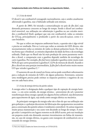 65Complementaridade entre Políticas de Combate ao Aquecimento Global...
3.1.3 Uso de etanol
O álcool é um combustível consagrado nacionalmente, seja o anidro atualmente
adicionado à gasolina, seja o hidratado utilizado sem mistura.
A partir de 2003, foi iniciada a comercialização no país de flex fuel, cuja
demanda permanece crescente ao longo do tempo. Sendo o álcool um combus-
tível renovável, sua utilização em substituição à gasolina ou aos veículos movi-
dos a combustível fóssil, qualquer que seja este combustível, reduz as emissões
de CO2
eq, principalmente o produzido a partir da cana-de-açúcar, como é o
caso brasileiro.
No que se refere aos impactos ambientais locais, a questão não é algo trivial
e precisa ser analisada. Pois se é certo que reduz as emissões de GEE diretos, não
necessariamente reduz as emissões de todos os demais poluentes locais. Da mes-
ma forma que o biodiesel, as emissões dependem da idade da frota e da tecnologia
utilizada. Dado que no Brasil não há mais produção de carros puramente movi-
dos a álcool, a comparação com a gasolina depende também da tecnologia do
carro à gasolina. Por exemplo, flex fuel novo rodando à gasolina emite muito mais
NOx do que carros puramente à gasolina C (22% de mistura de álcool), ficando o
flex a álcool em uma posição intermediária. Já flex fuel a álcool emite muito menos
CO que veículo à gasolina C.13
O aumento do uso de etanol em frotas cativas pode contribuir sobremaneira
para a redução de emissões de GEE e de alguns poluentes. Entretanto, somente
uma modelagem precisa pode estimar os impactos positivos e negativos de seu
uso em cada bacia aérea.
3.1.4 Uso de energia térmica de painéis solares
A energia solar é a designação dada a qualquer tipo de captação de energia lumi-
nosa – e, em certo sentido, da energia térmica – proveniente do sol e posterior
transformação dessa energia captada em alguma forma utilizável, seja diretamente
para aquecimento de água, seja ainda como energia elétrica ou mecânica.
As principais vantagens da energia solar são o fato de que sua utilização não
gera poluição e a poluição decorrente da fabricação dos equipamentos necessários
para a construção dos painéis solares é totalmente controlável. As usinas requerem
muito pouca manutenção e seu custo vem decaindo ao longo do tempo. A ener-
gia solar é competitiva em lugares remotos ou de difícil acesso, pois sua instalação
em pequena escala não demanda enormes investimentos em linhas de transmis-
são, no caso de energia elétrica, ou gastos com transporte de combustíveis em se
tratando de energia térmica.
13. Para uma relação completa dos fatores de emissão, ver CETESB (2010).
 