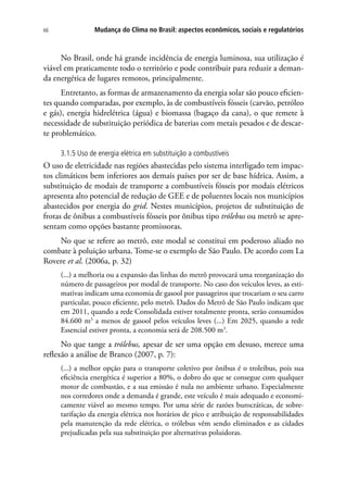 Mudança do Clima no Brasil: aspectos econômicos, sociais e regulatórios66
No Brasil, onde há grande incidência de energia luminosa, sua utilização é
viável em praticamente todo o território e pode contribuir para reduzir a deman-
da energética de lugares remotos, principalmente.
Entretanto, as formas de armazenamento da energia solar são pouco eficien-
tes quando comparadas, por exemplo, às de combustíveis fósseis (carvão, petróleo
e gás), energia hidrelétrica (água) e biomassa (bagaço da cana), o que remete à
necessidade de substituição periódica de baterias com metais pesados e de descar-
te problemático.
3.1.5 Uso de energia elétrica em substituição a combustíveis
O uso de eletricidade nas regiões abastecidas pelo sistema interligado tem impac-
tos climáticos bem inferiores aos demais países por ser de base hídrica. Assim, a
substituição de modais de transporte a combustíveis fósseis por modais elétricos
apresenta alto potencial de redução de GEE e de poluentes locais nos municípios
abastecidos por energia do grid. Nestes municípios, projetos de substituição de
frotas de ônibus a combustíveis fósseis por ônibus tipo trólebus ou metrô se apre-
sentam como opções bastante promissoras.
No que se refere ao metrô, este modal se constitui em poderoso aliado no
combate à poluição urbana. Tome-se o exemplo de São Paulo. De acordo com La
Rovere et al. (2006a, p. 32)
(...) a melhoria ou a expansão das linhas do metrô provocará uma reorganização do
número de passageiros por modal de transporte. No caso dos veículos leves, as esti-
mativas indicam uma economia de gasool por passageiros que trocariam o seu carro
particular, pouco eficiente, pelo metrô. Dados do Metrô de São Paulo indicam que
em 2011, quando a rede Consolidada estiver totalmente pronta, serão consumidos
84.600 m3
a menos de gasool pelos veículos leves (...) Em 2025, quando a rede
Essencial estiver pronta, a economia será de 208.500 m3
.
No que tange a trólebus, apesar de ser uma opção em desuso, merece uma
reflexão a análise de Branco (2007, p. 7):
(...) a melhor opção para o transporte coletivo por ônibus é o troleibus, pois sua
eficiência energética é superior a 80%, o dobro do que se consegue com qualquer
motor de combustão, e a sua emissão é nula no ambiente urbano. Especialmente
nos corredores onde a demanda é grande, este veículo é mais adequado e economi-
camente viável ao mesmo tempo. Por uma série de razões burocráticas, de sobre-
tarifação da energia elétrica nos horários de pico e atribuição de responsabilidades
pela manutenção da rede elétrica, o trólebus vêm sendo eliminados e as cidades
prejudicadas pela sua substituição por alternativas poluidoras.
 