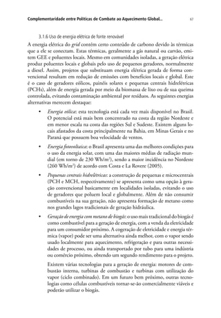 67Complementaridade entre Políticas de Combate ao Aquecimento Global...
3.1.6 Uso de energia elétrica de fonte renovável
A energia elétrica do grid contém certo conteúdo de carbono devido às térmicas
que a ele se conectam. Estas térmicas, geralmente a gás natural ou carvão, emi-
tem GEE e poluentes locais. Mesmo em comunidades isoladas, a geração elétrica
produz poluentes locais e globais pelo uso de pequenos geradores, normalmente
a diesel. Assim, projetos que substituam energia elétrica gerada de forma con-
vencional resultam em redução de emissões com benefícios locais e global. Este
é o caso de geradores eólicos, painéis solares e pequenas centrais hidrelétricas
(PCHs), além de energia gerada por meio da biomassa de lixo ou de sua queima
controlada, evitando contaminação ambiental por resíduos. As seguintes energias
alternativas merecem destaque:
•	 Energia eólica: esta tecnologia está cada vez mais disponível no Brasil.
O potencial está mais bem concentrado na costa da região Nordeste e
em menor escala na costa das regiões Sul e Sudeste. Existem alguns lo-
cais afastados da costa principalmente na Bahia, em Minas Gerais e no
Paraná que possuem boa velocidade de ventos.
•	 Energia fotovoltaica: o Brasil apresenta uma das melhores condições para
o uso da energia solar, com uma das maiores médias de radiação mun-
dial (em torno de 230 Wh/m2
), sendo a maior incidência no Nordeste
(260 Wh/m2
) de acordo com Costa e La Rovere (2005).
•	 Pequenas centrais hidrelétricas: a construção de pequenas e microcentrais
(PCH e MCH, respectivamente) se apresenta como uma opção à gera-
ção convencional basicamente em localidades isoladas, evitando o uso
de geradores que poluem local e globalmente. Além de não consumir
combustíveis na sua geração, não apresenta formação de metano como
nos grandes lagos tradicionais de geração hidráulica.
•	 Geração de energia com metano de biogás: o uso mais tradicional do biogás é
como combustível para a geração de energia, com a venda da eletricidade
para um consumidor próximo. A cogeração de eletricidade e energia tér-
mica (vapor) pode ser uma alternativa ainda melhor, com o vapor sendo
usado localmente para aquecimento, refrigeração e para outras necessi-
dades de processo, ou ainda transportado por tubo para uma indústria
ou comércio próximo, obtendo um segundo rendimento para o projeto.
Existem várias tecnologias para a geração de energia: motores de com-
bustão interna, turbinas de combustão e turbinas com utilização do
vapor (ciclo combinado). Em um futuro bem próximo, outras tecno-
logias como células combustíveis tornar-se-ão comercialmente viáveis e
poderão utilizar o biogás.
 