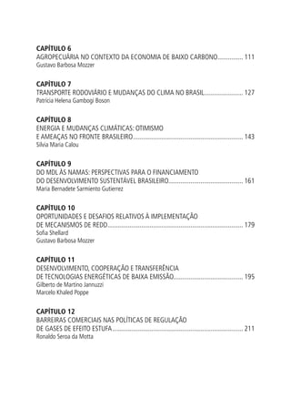 CAPÍTULO 6
AGROPECUÁRIA NO CONTEXTO DA ECONOMIA DE BAIXO CARBONO................ 111
Gustavo Barbosa Mozzer
CAPÍTULO 7
TRANSPORTE RODOVIÁRIO E MUDANÇAS DO CLIMA NO BRASIL........................ 127
Patrícia Helena Gambogi Boson
CAPÍTULO 8
ENERGIA E MUDANÇAS CLIMÁTICAS: OTIMISMO
E AMEAÇAS NO FRONTE BRASILEIRO.................................................................. 143
Silvia Maria Calou
CAPÍTULO 9
DO MDL ÀS NAMAS: PERSPECTIVAS PARA O FINANCIAMENTO
DO DESENVOLVIMENTO SUSTENTÁVEL BRASILEIRO............................................ 161
Maria Bernadete Sarmiento Gutierrez
CAPÍTULO 10
OPORTUNIDADES E DESAFIOS RELATIVOS À IMPLEMENTAÇÃO
DE MECANISMOS DE REDD................................................................................. 179
Sofia Shellard
Gustavo Barbosa Mozzer
CAPÍTULO 11
DESENVOLVIMENTO, COOPERAÇÃO E TRANSFERÊNCIA
DE TECNOLOGIAS ENERGÉTICAS DE BAIXA EMISSÃO......................................... 195
Gilberto de Martino Jannuzzi
Marcelo Khaled Poppe
CAPÍTULO 12
BARREIRAS COMERCIAIS NAS POLÍTICAS DE REGULAÇÃO
DE GASES DE EFEITO ESTUFA.............................................................................. 211
Ronaldo Seroa da Motta
 