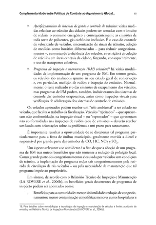 69Complementaridade entre Políticas de Combate ao Aquecimento Global...
•	 Aperfeiçoamento de sistemas de gestão e controle de trânsito: várias medi-
das relativas ao trânsito das cidades podem ser tomadas com o intuito
de reduzir o consumo energético e consequentemente as emissões de
toda sorte de poluentes, gás carbônico inclusive. É o caso do controle
de velocidade de veículos, sincronização de sinais de trânsito, adoção
de medidas como horários diferenciados – para reduzir congestiona-
mentos –, aumentando a eficiência dos veículos, e restrição à circulação
de veículos em áreas centrais da cidade, forçando, consequentemente,
o uso de transportes coletivos.
•	 Programa de inspeção e manutenção (I/M) veicular:16
há várias modali-
dades de implementação de um programa de I/M. Em termos gerais,
os veículos são analisados quanto ao seu estado geral de conservação
e, em particular, medição de ruídos e inspeção de emissões. Normal-
mente, o teste realizado é o das emissões de escapamento dos veículos,
mas programas de I/M podem, também, incluir exames dos sistemas de
controle das emissões evaporativas, assim como inspeções visuais para
verificação de adulteração dos sistemas de controle de emissões.
Os veículos aprovados podem receber um “selo ambiental” a ser colado no
veículo, que facilita o trabalho da fiscalização. Veículos “rejeitados” – que apresen-
tam não conformidades na inspeção visual – ou “reprovados” – que apresentam
não conformidades nas inspeções de ruídos e/ou de emissões – deverão receber
um laudo com orientações sobre os problemas e um prazo para saneamento.
É importante ressaltar a oportunidade de se direcionar tal programa par-
ticularmente para a frota de ônibus municipais, geralmente movida a diesel e
responsável por grande parte das emissões de CO, HC, NOx e SO2
.
Um aspecto relevante a se considerar é o fato de que a adoção de um progra-
ma de I/M traz outros benefícios que não somente a redução da poluição local.
Como grande parte dos congestionamentos é causada por veículos sem condições
de trânsito, a implantação do programa reduz tais congestionamentos pela reti-
rada de circulação de tais veículos – ou pela necessidade de manutenção que tal
programa impõe ao proprietário.
Em síntese, de acordo com o Relatório Técnico de Inspeção e Manutenção
(LA ROVERE et al., 2006b), os benefícios gerais decorrentes de programas de
inspeção podem ser apontados como:
-- Benefícios para a comunidade: menor sinistralidade; redução de congestio-
namentos; menor contaminação atmosférica; menores custos hospitalares e
16. Para detalhes sobre metodologias e tecnologias de inspeção e manutenção de veículos e limites aceitáveis de
emissão, ver Relatório Técnico de Inspeção e Manutenção (LA ROVERE et al., 2006b).
 