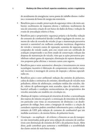 Mudança do Clima no Brasil: aspectos econômicos, sociais e regulatórios70
de atendimento de emergências; novos postos de trabalho diretos e indire-
tos; e economia de fontes de energia não renováveis.
•	 Benefícios para o estado; preservação da segurança viária e do meio am-
biente; recebimento de impostos diretos e indiretos; recebimento da
taxa de concessão; criação de um banco de dados da frota; e redução da
evasão de arrecadação relativa à frota.
•	 Benefícios para o proprietário: segurança própria e da família; redução
do consumo de combustível devido à melhor regulagem do motor; au-
mento do valor de revenda do veículo; já que a manutenção preventiva
manterá o automóvel em melhores condições mecânicas, diagnóstico
do veículo e menores custos de reparação; aumento da segurança do
comprador do veículo usado, pois este estará com um certificado de
avaliação comprovando o seu bom estado de conservação; redução das
despesas de manutenção do veículo, visto que as ações preventivas pos-
sibilitam reduzir gastos de reparação; eliminação de reparos desnecessá-
rios propostos pelas oficinas; e menores custos com seguros.
•	 Benefícios para o setor automotivo: absorção e investimentos em novas
tecnologias; incentivo à fabricação de componentes sem similar nacio-
nal; incentivo à montagem de centros de inspeção e oficinas especiali-
zadas etc.
•	 Benefícios para o setor ambiental: redução das emissões de poluentes,
coleta de dados e estimativas de emissões, identificação de veículos mais
poluidores, efeitos de adulteração, condições médias dos veículos, ida-
de, valores de quilometragem mais acurados, tipos de veículos, com-
bustível utilizado e condições socioeconômicas dos proprietários dos
veículos associadas aos modelos em circulação etc.
•	 Mudança de trajetos e otimização de itinerários de ônibus: a racionalização
dos trajetos do trânsito em geral e a otimização de itinerários de ônibus
em particular com vistas ao encurtamento de distâncias e ao desafo-
gamento do tráfego, bem como a integração de modais e a criação de
corredores expressos podem contribuir sobremaneira para a redução de
emissões de GEE pela redução de consumo de combustível que tais
medidas acarretam e, da mesma forma, de poluentes locais.
•	 Construção – ou ampliação – de ciclovias: o fomento ao uso de transpor-
tes não motorizados pode gerar uma redução do consumo de combus-
tíveis com diminuíção de emissões de GEE e de poluentes locais. Além
disso, pode contribuir para aumentar a mobilidade e a acessibilidade
das classes sociais de mais baixa renda.
 