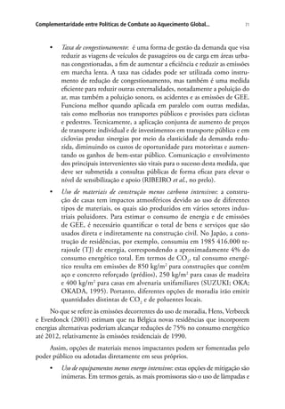 71Complementaridade entre Políticas de Combate ao Aquecimento Global...
•	 Taxa de congestionamento: é uma forma de gestão da demanda que visa
reduzir as viagens de veículos de passageiros ou de carga em áreas urba-
nas congestionadas, a fim de aumentar a eficiência e reduzir as emissões
em marcha lenta. A taxa nas cidades pode ser utilizada como instru-
mento de redução de congestionamento, mas também é uma medida
eficiente para reduzir outras externalidades, notadamente a poluição do
ar, mas também a poluição sonora, os acidentes e as emissões de GEE.
Funciona melhor quando aplicada em paralelo com outras medidas,
tais como melhorias nos transportes públicos e provisões para ciclistas
e pedestres. Tecnicamente, a aplicação conjunta de aumento de preços
de transporte individual e de investimentos em transporte público e em
ciclovias produz sinergias por meio da elasticidade da demanda redu-
zida, diminuindo os custos de oportunidade para motoristas e aumen-
tando os ganhos de bem-estar público. Comunicação e envolvimento
dos principais intervenientes são vitais para o sucesso desta medida, que
deve ser submetida a consultas públicas de forma eficaz para elevar o
nível de sensibilização e apoio (RIBEIRO et al., no prelo).
•	 Uso de materiais de construção menos carbono intensivos: a constru-
ção de casas tem impactos atmosféricos devido ao uso de diferentes
tipos de materiais, os quais são produzidos em vários setores indus-
triais poluidores. Para estimar o consumo de energia e de emissões
de GEE, é necessário quantificar o total de bens e serviços que são
usados direta e indiretamente na construção civil. No Japão, a cons-
trução de residências, por exemplo, consumiu em 1985 416.000 te-
rajoule (TJ) de energia, correspondendo a aproximadamente 4% do
consumo energético total. Em termos de CO2
, tal consumo energé-
tico resulta em emissões de 850 kg/m2
para construções que contêm
aço e concreto reforçado (prédios), 250 kg/m2
para casas de madeira
e 400 kg/m2
para casas em alvenaria unifamiliares (SUZUKI; OKA;
OKADA, 1995). Portanto, diferentes opções de moradia irão emitir
quantidades distintas de CO2
e de poluentes locais.
No que se refere às emissões decorrentes do uso de moradia, Hens, Verbeeck
e Everdonck (2001) estimam que na Bélgica novas residências que incorporem
energias alternativas poderiam alcançar reduções de 75% no consumo energético
até 2012, relativamente às emissões residenciais de 1990.
Assim, opções de materiais menos impactantes podem ser fomentadas pelo
poder público ou adotadas diretamente em seus próprios.
•	 Uso de equipamentos menos energo intensivos: estas opções de mitigação são
inúmeras. Em termos gerais, as mais promissoras são o uso de lâmpadas e
 