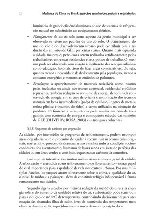 Mudança do Clima no Brasil: aspectos econômicos, sociais e regulatórios72
luminárias de grande eficiência luminosa e o uso de sistemas de refrigera-
ção natural em substituição aos equipamentos elétricos.
•	 Planejamento do uso do solo: outro aspecto da gestão municipal a ser
observado se refere aos padrões de uso do solo. O planejamento do
uso do solo e do desenvolvimento urbano pode contribuir para a re-
dução das emissões de GEE por várias razões. Quanto mais espraiada
a cidade, maiores os percursos a serem realizados cotidianamente pelos
trabalhadores entre suas residências e seus postos de trabalho. O mes-
mo pode ser observado com relação à localização dos serviços urbanos,
como educação, hospitais, áreas de lazer, áreas comerciais etc. Ou seja,
quanto menor a necessidade de deslocamento pela população, menor o
consumo energético e menores as emissões de poluentes.
•	 Reciclagem: o aproveitamento de materiais recicláveis como insumo
pelas indústrias ou ainda nos setores comercial, residencial e público
representa, também, redução no consumo de energia, denominada con-
servação de energia, em virtude de evitar a transformação dos recursos
naturais em bens intermediários (polpa de celulose, lingotes de metais,
resina plástica e insumos do vidro) a serem utilizados na obtenção de
produtos. O fomento a estas práticas pode resultar em consideráveis
ganhos com economia de energia e consequente redução das emissões
de GEE (OLIVEIRA; ROSA, 2003) e outros gases poluentes.
3.1.8 Sequestro de carbono por vegetação
As cidades, por intermédio de programas de reflorestamento, podem recompor
áreas degradadas, com o propósito de ajudar a reconstituir os ecossistemas origi-
nais, revertendo o processo de desmatamento e melhorando as condições socioe-
conômicas dos assentamentos humanos de baixa renda em áreas de periferia das
cidades ou em áreas verdes e, com isso, sequestrando carbono da atmosfera.
Esse tipo de iniciativa traz muitas melhorias ao ambiente geral da cidade.
A arborização – entendida como reflorestamento ou florestamento – exerce papel
de vital importância para a qualidade de vida nos centros urbanos. Por suas múl-
tiplas funções, os parques atuam diretamente sobre o clima, a qualidade do ar,
o nível de ruídos e a paisagem, além de constituir refúgio indispensável à fauna
remanescente nas cidades.
Segundo alguns estudos, por meio da redução da incidência direta da ener-
gia solar e do aumento da umidade relativa do ar, a arborização pode contribuir
para a redução de até 4ºC de temperatura, contribuindo decisivamente para ate-
nuação das chamadas ilhas de calor, áreas de ocorrência das temperaturas mais
elevadas durante o dia, especialmente nas zonas de maior poluição do ar.
 