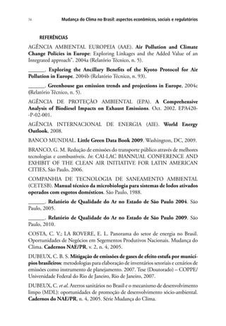 Mudança do Clima no Brasil: aspectos econômicos, sociais e regulatórios74
REFERÊNCIAS
AGÊNCIA AMBIENTAL EUROPEIA (AAE). Air Pollution and Climate
Change Policies in Europe: Exploring Linkages and the Added Value of an
Integrated approach”. 2004a (Relatório Técnico, n. 5).
______. Exploring the Ancillary Benefits of the Kyoto Protocol for Air
Pollution in Europe. 2004b (Relatório Técnico, n. 93).
______. Greenhouse gas emission trends and projections in Europe, 2004c
(Relatório Técnico, n. 5).
AGÊNCIA DE PROTEÇÃO AMBIENTAL (EPA). A Comprehensive
Analysis of Biodiesel Impacts on Exhaust Emissions. Oct. 2002. EPA420-
-P-02-001.
AGÊNCIA INTERNACIONAL DE ENERGIA (AIE). World Energy
Outlook, 2008.
BANCO MUNDIAL. Little Green Data Book 2009. Washington, DC, 2009.
BRANCO, G. M. Redução de emissões do transporte público através de melhores
tecnologias e combustíveis. In: CAI-LAC BIANNUAL CONFERENCE AND
EXHIBIT OF THE CLEAN AIR INITIATIVE FOR LATIN AMERICAN
CITIES, São Paulo, 2006.
COMPANHIA DE TECNOLOGIA DE SANEAMENTO AMBIENTAL
(CETESB). Manual técnico da microbiologia para sistemas de lodos ativados
operados com esgotos domésticos. São Paulo, 1988.
______. Relatório de Qualidade do Ar no Estado de São Paulo 2004. São
Paulo, 2005.
______. Relatório de Qualidade do Ar no Estado de São Paulo 2009. São
Paulo, 2010.
COSTA, C. V.; LA ROVERE, E. L. Panorama do setor de energia no Brasil.
Oportunidades de Negócios em Segementos Produtivos Nacionais. Mudança do
Clima. Cadernos NAE/PR, v. 2, n. 4, 2005.
DUBEUX, C. B. S. Mitigação de emissões de gases de efeito estufa por municí-
pios brasileiros: metodologias para elaboração de inventários setoriais e cenários de
emissões como instrumento de planejamento. 2007. Tese (Doutorado) – COPPE/
Universidade Federal do Rio de Janeiro, Rio de Janeiro, 2007.
DUBEUX, C. et al. Aterros sanitários no Brasil e o mecanismo de desenvolvimento
limpo (MDL): oportunidades de promoção de desenvolvimento sócio-ambiental.
Cadernos do NAE/PR, n. 4, 2005. Série Mudança do Clima.
 