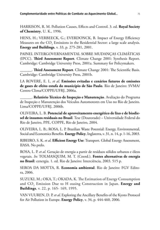 75Complementaridade entre Políticas de Combate ao Aquecimento Global...
HARRISON, R. M. Pollution Causes, Effects and Control. 3. ed. Royal Society
of Chemistry, U. K., 1996.
HENS, H.; VERBEECK, G.; EVERDONCK, B. Impact of Energy Efficiency
Measures on the CO2
Emissions in the Residential Sector: a large scale analysis.
Energy and Buildings, v. 33, p. 275-281, 2001.
PAINEL INTERGOVERNAMENTAL SOBRE MUDANÇAS CLIMÁTICAS
(IPCC). Third Assessment Report. Climate Change 2001: Synthesis Report.
Cambridge: Cambridge University Press, 2001a. Summary for Policymakers.
______. Third Assessment Report. Climate Change 2001: The Scientific Basis.
Cambridge: Cambridge University Press, 2001b.
LA ROVERE, E. L. et al. Emissões evitadas e cenários futuros de emissões
de gases de efeito estufa do município de São Paulo. Rio de Janeiro: SVMA/
Centro Clima/COPPE/UFRJ, 2006a.
______. Relatório Técnico de Inspeção e Manutenção. Avaliação do Programa
de Inspeção e Manutenção dos Veículos Automotores em Uso no Rio de Janeiro.
Lima/COPPE/UFRJ, 2006b.
OLIVEIRA, L. B. Potencial de aproveitamento energético de lixo e de biodie-
sel de insumos residuais no Brasil. Tese (Doutorado) – Universidade Federal do
Rio de Janeiro, PPE, COPPE, Rio de Janeiro, 2004.
OLIVEIRA, L. B.; ROSA, L. P. Brazilian Waste Potential: Energy, Environmental,
Social and Economics Benefits. EnergyPolicy, Inglaterra, v. 31, n. 14, p. 1-16, 2003.
RIBEIRO, S. K. et al. Efficient Energy Use: Transport. Global Energy Assessment,
IIASA. No prelo.
ROSA, L. P. et al. Geração de energia a partir de resíduos sólidos urbanos e óleos
vegetais. In: TOLMASQUIM, M. T. (Coord.). Fontes alternativas de energia
no Brasil: cenergia. 1. ed. Rio de Janeiro: Interciência, 2003. 515 p.
SEROA DA MOTTA, R. Economia ambiental. Rio de Janeiro: FGV Edito-
ra, 2006.
SUZUKI, M.; OKA, T.; OKADA, K. The Estimation of Energy Consumption
and CO2
Emission Due to H ousing Construction in Japan. Energy and
Buildings, v. 22, p. 165- 169, 1995.
VAN VUUREN, D. P. et al. Exploring the Ancillary Benefits of the Kyoto Protocol
for Air Pollution in Europe. Energy Policy, v. 34, p. 444-460, 2006.
 