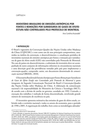 CAPÍTULO 4
INVENTÁRIO BRASILEIRO DE EMISSÕES ANTRÓPICAS POR
FONTES E REMOÇÕES POR SUMIDOUROS DE GASES DE EFEITO
ESTUFA NÃO CONTROLADOS PELO PROTOCOLO DE MONTREAL
Ana Carolina Avzaradel*
1 INTRODUÇÃO
O Brasil é signatário da Convenção-Quadro das Nações Unidas sobre Mudança
do Clima (CQNUMC) e tem como um de seus principais compromissos, assu-
midos no âmbito da convenção, o desenvolvimento e a atualização periódica de
inventários nacionais de emissões antrópicas por fontes e remoções por sumidou-
ros de gases de efeito estufa (GEE) não controlados pelo Protocolo de Montreal.
No caso de países em desenvolvimento, a submissão do inventário deve ser acom-
panhada de outro conjunto de informações referentes às circunstâncias nacionais
e uma descrição geral das providências tomadas pelo país para implementar a
convenção-quadro, compondo, assim, um documento denominado de comuni-
cação nacional (BRASIL, 2010).
OInventárioBrasileirodeEmissõesAntrópicasporFonteseRemoçõesporSumidouros
de Gases de Efeito Estufa não Controlados pelo Protocolo de Montreal é parte
integrante da Segunda Comunicação Nacional do Brasil à Convenção-Quadro
das Nações Unidas sobre Mudança do Clima. A elaboração da comunicação
nacional é de responsabilidade do Ministério da Ciência e Tecnologia (MCT),
de acordo com a divisão de tarefas no governo, acordada em 1992. Contudo, a
execução dos trabalhos é realizada de forma descentralizada, envolvendo grande
número de instituições de excelência no país.
O inventário apresenta estimativa das emissões de gases de efeito estufa, co-
brindo todo o território nacional e todos os setores da economia, para o período
de 1990 a 2005. A organização do trabalho, bem como as metodologias adotadas1
* Consultora sênior da ICF International.
1. Foram utilizados os seguintes documentos: Revised 1996 IPCC Guidelines for National Greenhouse Gas Inventories
(IPCC; OCDE;AIE, 1997) e Good Practice Guidance and Uncertainty Management in National Greenhouse Gas Invento-
ries (IPCC; OCDE;AIE, 2000), cuja adoção é encorajada, porém não obrigatória, assim como no caso do Good Practice
Guidance for Land Use, Land Use Change and Forestry (IPCC; OCDE;AIE, 2003). Em alguns casos, julgou-se necessário
recorrer ao Guidelines for National Greenhouse Gas Inventories (IPCC; OCDE;AIE, 2006), cuja utilização deve ser justi-
ficada, tendo em vista que ainda não foi formalmente adotada nem mesmo para os países desenvolvidos – chamados
de Anexo I no jargão da Convenção-Quadro.
 