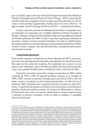 Mudança do Clima no Brasil: aspectos econômicos, sociais e regulatórios78
para os cálculos, segue as diretrizes do Painel Intergovernamental sobre Mudanças
Climáticas (Intergovernmental Panel on Climate Change – IPCC), sendo classifi-
cada de acordo com os seguintes setores: energia, processos industriais, uso de sol-
ventes e outros produtos, agropecuária, mudança do uso da terra e florestas − da
sigla em inglês, Land Use Change and Forest (LUCF) − e tratamento de resíduos.
A seção 2 apresenta o processo de elaboração do inventário e os principais avan-
ços alcançados em comparação com o trabalho realizado no Primeiro Inventário de
Emissões e Remoções Antrópicas de Gases de Efeito Estufa não Controlados pelo Protocolo
de Montreal, publicado em 2004. A seção 3 apresenta os principais resultados do
inventário e analisa as emissões antrópicas brasileiras. Na seção 4, o perfil brasileiro
deemissõesantrópicassecontrapõeàquelequeéapresentadoporpaísesdesenvolvidos.
A seção 5 conclui o capítulo, com uma discussão sobre as perspectivas para o próxi-
mo inventário nacional.
2 INVENTÁRIO BRASILEIRO
O inventário nacional é resultado de um esforço liderado pelo MCT, cuja execu-
ção conta com a participação de instituições especializadas nas mais diversas áreas.
Para cada um dos setores do inventário, foi estabelecido um contrato ou uma
parceria com instituições,2
desenvolvendo os trabalhos de forma descentralizada,
o que trouxe grandes benefícios para o trabalho de coleta e obtenção de dados.
O primeiro inventário nacional foi entregue em dezembro de 2004 e cobriu
o período de 1990 a 1994. O segundo inventário nacional, ao se estender de
1990 a 2005, recalcula as emissões estimadas para o período de 1990 a 1994, de
modo a manter consistência na série temporal apresentada, e vai além do ano de
referência 2000, estipulado para o segundo inventário de países em desenvolvi-
mento. A experiência do primeiro inventário serviu como ponto de partida para o
segundo e desde então muito se avançou. O conjunto de informações e o número
de instituições, bem como o de autores, colaboradores e revisores superou muito
o utilizado no primeiro inventário. A base de dados se ampliou e a qualidade
destes foi aprimorada.
2. No caso do setor de energia, que se subdivide em emissões devido à combustão e emissões fugitivas de petróleo,
gás natural e mineração, foi contratada a organização da sociedade civil de interesse público (OSCIP) ee, para o pri-
meiro caso, com apoio do Ministério de Minas e Energia (MME), e estabelecida uma parceria com a Petróleo Brasileiro
S/A (Petrobras) e contrato com a Associação Brasileira do Carvão Mineral (ABCM), para o segundo. Para o setor de tra-
tamento de resíduos, foi estabelecido contrato com a Companhia de Tecnologia de Saneamento Ambiental (CETESB),
responsável pelas estimativas referentes a resíduos sólidos, efluentes e incineração. O setor de agropecuária teve o
apoio da Empresa Brasileira de Pesquisa Agropecuária (Embrapa) e o de Processos Industriais contou com diversas
instituições, entre estas:Associação Brasileira da Indústria Química (Abiquim),Associação Brasileira doAlumínio (Abal),
Sindicato Nacional da Indústria do Cimento (SNIC), Instituto Aço Brasil (IABr) e Agência Nacional de Energia Elétrica
(Aneel). A Fundação da Ciência, Aplicações e Tecnologias Espaciais (Funcate) e o Instituto Nacional de Pesquisas
Espaciais (INPE) desenvolveram trabalhos para o setor de mudança do uso da terra e florestas.
 