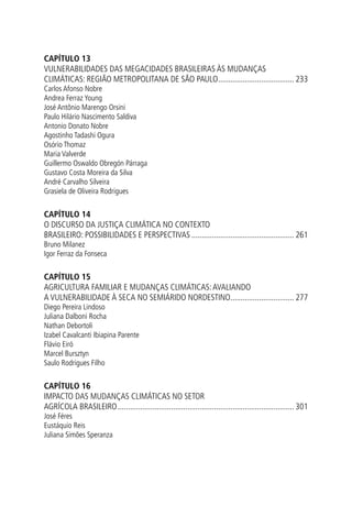 CAPÍTULO 13
VULNERABILIDADES DAS MEGACIDADES BRASILEIRAS ÀS MUDANÇAS
CLIMÁTICAS: REGIÃO METROPOLITANA DE SÃO PAULO...................................... 233
Carlos Afonso Nobre
Andrea Ferraz Young
José Antônio Marengo Orsini
Paulo Hilário Nascimento Saldiva
Antonio Donato Nobre
Agostinho Tadashi Ogura
Osório Thomaz
Maria Valverde
Guillermo Oswaldo Obregón Párraga
Gustavo Costa Moreira da Silva
André Carvalho Silveira
Grasiela de Oliveira Rodrigues
CAPÍTULO 14
O DISCURSO DA JUSTIÇA CLIMÁTICA NO CONTEXTO
BRASILEIRO: POSSIBILIDADES E PERSPECTIVAS................................................... 261
Bruno Milanez
Igor Ferraz da Fonseca
CAPÍTULO 15
AGRICULTURA FAMILIAR E MUDANÇAS CLIMÁTICAS:AVALIANDO
A VULNERABILIDADE À SECA NO SEMIÁRIDO NORDESTINO................................ 277
Diego Pereira Lindoso
Juliana Dalboni Rocha
Nathan Debortoli
Izabel Cavalcanti Ibiapina Parente
Flávio Eiró
Marcel Bursztyn
Saulo Rodrigues Filho
CAPÍTULO 16
IMPACTO DAS MUDANÇAS CLIMÁTICAS No setor
agrícola brasileiro....................................................................................... 301
José Féres
Eustáquio Reis
Juliana Simões Speranza
 
