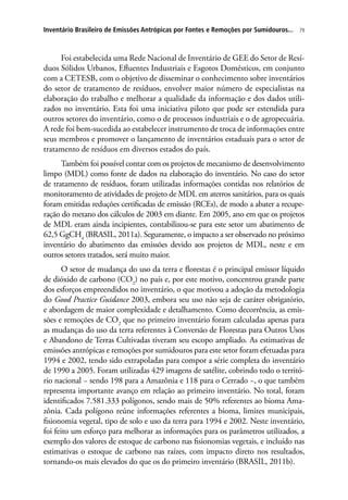79Inventário Brasileiro de Emissões Antrópicas por Fontes e Remoções por Sumidouros...
Foi estabelecida uma Rede Nacional de Inventário de GEE do Setor de Resí-
duos Sólidos Urbanos, Efluentes Industriais e Esgotos Domésticos, em conjunto
com a CETESB, com o objetivo de disseminar o conhecimento sobre inventários
do setor de tratamento de resíduos, envolver maior número de especialistas na
elaboração do trabalho e melhorar a qualidade da informação e dos dados utili-
zados no inventário. Esta foi uma iniciativa piloto que pode ser estendida para
outros setores do inventário, como o de processos industriais e o de agropecuária.
A rede foi bem-sucedida ao estabelecer instrumento de troca de informações entre
seus membros e promover o lançamento de inventários estaduais para o setor de
tratamento de resíduos em diversos estados do país.
Também foi possível contar com os projetos de mecanismo de desenvolvimento
limpo (MDL) como fonte de dados na elaboração do inventário. No caso do setor
de tratamento de resíduos, foram utilizadas informações contidas nos relatórios de
monitoramento de atividades de projeto de MDL em aterros sanitários, para os quais
foram emitidas reduções certificadas de emissão (RCEs), de modo a abater a recupe-
ração do metano dos cálculos de 2003 em diante. Em 2005, ano em que os projetos
de MDL eram ainda incipientes, contabilizou-se para este setor um abatimento de
62,5 GgCH4
(BRASIL, 2011a). Seguramente, o impacto a ser observado no próximo
inventário do abatimento das emissões devido aos projetos de MDL, neste e em
outros setores tratados, será muito maior.
O setor de mudança do uso da terra e florestas é o principal emissor líquido
de dióxido de carbono (CO2
) no país e, por este motivo, concentrou grande parte
dos esforços empreendidos no inventário, o que motivou a adoção da metodologia
do Good Practice Guidance 2003, embora seu uso não seja de caráter obrigatório,
e abordagem de maior complexidade e detalhamento. Como decorrência, as emis-
sões e remoções de CO2
que no primeiro inventário foram calculadas apenas para
as mudanças do uso da terra referentes à Conversão de Florestas para Outros Usos
e Abandono de Terras Cultivadas tiveram seu escopo ampliado. As estimativas de
emissões antrópicas e remoções por sumidouros para este setor foram efetuadas para
1994 e 2002, tendo sido extrapoladas para compor a série completa do inventário
de 1990 a 2005. Foram utilizadas 429 imagens de satélite, cobrindo todo o territó-
rio nacional − sendo 198 para a Amazônia e 118 para o Cerrado −, o que também
representa importante avanço em relação ao primeiro inventário. No total, foram
identificados 7.581.333 polígonos, sendo mais de 50% referentes ao bioma Ama-
zônia. Cada polígono reúne informações referentes a bioma, limites municipais,
fisionomia vegetal, tipo de solo e uso da terra para 1994 e 2002. Neste inventário,
foi feito um esforço para melhorar as informações para os parâmetros utilizados, a
exemplo dos valores de estoque de carbono nas fisionomias vegetais, e incluído nas
estimativas o estoque de carbono nas raízes, com impacto direto nos resultados,
tornando-os mais elevados do que os do primeiro inventário (BRASIL, 2011b).
 