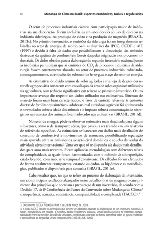 Mudança do Clima no Brasil: aspectos econômicos, sociais e regulatórios80
O setor de processos industriais contou com participação maior de indús-
trias na sua elaboração. Foram incluídas as emissões devido ao uso de calcário na
indústria siderúrgica, na produção de vidro e na produção de magnésio (BRASIL,
2011c). No primeiro inventário, as emissões da siderurgia foram integralmente re-
latadas no setor de energia, de acordo com as diretrizes do IPCC, OCDE e AIE
(1997) e devido à falta de dados que possibilitassem a dissociação das emissões
derivadas da queima de combustíveis fósseis daquelas originadas nos processos in-
dustriais. Os dados obtidos para a elaboração do segundo inventário nacional junto
às indústrias permitiram que as emissões de CO2
de processos industriais da side-
rurgia fossem corretamente alocadas no setor de processos industriais, reduzindo,
consequentemente, as emissões do subsetor de ferro-gusa e aço do setor de energia.
As estimativas de óxido nitroso de solos agrícolas e manejo de dejetos do se-
tor de agropecuária contaram com reavaliação da área de solos orgânicos utilizados
na agricultura, com redução significativa em relação ao primeiro inventário. Outro
importante avanço diz respeito aos dados utilizados nas estimativas. Sistemas de
manejo foram mais bem caracterizados, o fator de emissão referente às emissões
diretas de fertilizantes sintéticos, adubo animal e resíduos agrícolas foi aprimorado
e novos dados sobre a idade dos animais e o impacto sobre a concentração de nitro-
gênio nas excretas dos animais foram adotados nas estimativas (BRASIL, 2011d).
No setor de energia, pôde-se observar estimativa mais detalhada para alguns
subsetores, como o de transporte aéreo, que passou a ser tratado em um relatório
de referência específico. As estimativas se basearam em dados mais detalhados de
consumo de combustível e movimentos de aeronaves, possibilitando separação
mais apurada entre as emissões da aviação civil doméstica e aquelas derivadas da
atividade aérea internacional. Uma vez que só se dispunha de dados mais detalha-
dos para anos mais recentes, foram aplicadas metodologias com diferentes níveis
de complexidade, as quais foram harmonizadas com o método de sobreposição,
estabelecendo, com isso, série temporal consistente. Os cálculos foram efetuados
de forma totalmente transparente, estando os dados, as hipóteses e as metodolo-
gias, publicados e disponíveis para consulta (BRASIL, 2011e).
Cabe ressaltar que, no que se refere ao processo de elaboração do inventário,
um dos principais resultados alcançados nesse trabalho foi o de assegurar o cumpri-
mento dos princípios que norteiam a preparação de um inventário, de acordo com a
Decisão 17, da 8a
Conferência das Partes da Convenção sobre Mudança do Clima:3
transparência, acurácia, consistência, comparabilidade e completude (TACCC).4
3. Documento FCCC/CP/2002/7/Add.2, de 28 de março de 2003.
4. A sigla TACCC resume os princípios que devem ser adotados quando da elaboração de um inventário nacional, a
saber: transparência em relação a métodos, dados e hipóteses; acurácia, sendo baixos os níveis de incerteza; compa-
rabilidade entre os métodos de cálculo utilizados; completude, cobrindo de forma completa todos os gases e setores;
e consistência ao longo das séries temporais (IPCC; OCDE;AIE, 2000).
 