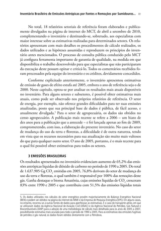 81Inventário Brasileiro de Emissões Antrópicas por Fontes e Remoções por Sumidouros...
No total, 18 relatórios setoriais de referência foram elaborados e publica-
mente divulgados na página de internet do MCT, de abril a setembro de 2010,
complementando o inventário e destinando-se, sobretudo, aos especialistas com
maior interesse sobre as estimativas realizadas para determinados setores. Os rela-
tórios apresentam com mais detalhes os procedimentos de cálculo realizados, os
dados utilizados e as hipóteses assumidas e reproduzem os princípios do inven-
tário antes mencionados. O processo de consulta pública conduzido pelo MCT
já configura ferramenta importante de garantia de qualidade, na medida em que
disponibiliza o trabalho desenvolvido para que especialistas que não participaram
da execução deste possam opinar e criticá-lo. Todos os comentários recebidos fo-
ram processados pela equipe do inventário e os créditos, devidamente concedidos.
Conforme explicitado anteriormente, o inventário apresentou estimativas
de emissão de gases de efeito estufa até 2005, embora o ano de referência seja o de
2000. Neste capítulo, optou-se por analisar os resultados mais atuais disponíveis
no inventário. Para alguns setores e subsetores, é possível obter estimativas mais
atuais, como pode ser observado nos próprios relatórios de referência. O setor
de energia, por exemplo, não oferece grandes dificuldades para ter suas emissões
atualizadas, posto que sua principal base de dados é pública, de fácil acesso, e
anualmente divulgada.5
Para o setor de agropecuária, os dados são obtidos no
censo agropecuário. A publicação mais recente se refere a 2006 – um hiato de
dez anos para a publicação que a antecede – e foi lançada apenas ao fim de 2009,
comprometendo, com isso, a elaboração do presente inventário. No caso do setor
de mudança do uso da terra e florestas, a dificuldade é de outra natureza, tendo
em vista que os recursos necessários para sua atualização são muito mais vultosos
do que para qualquer outro setor. O ano de 2005, portanto, é o mais recente para
o qual foi possível obter estimativas para todos os setores.
3 EMISSÕES BRASILEIRAS
Os resultados apresentados no inventário evidenciam aumento de 65,2% das emis-
sões antrópicas líquidas de dióxido de carbono no período de 1990 a 2005. Do total
de 1.637.905 Gg CO2
emitidas em 2005, 76,8% derivam do setor de mudança do
uso da terra e florestas, o qual também é responsável por 100% das remoções deste
gás. Ganha destaque o bioma Amazônia, cujas emissões líquidas de CO2
cresceram
83% entre 1990 e 2005 e que contribuiu com 51,5% das emissões líquidas totais
5. Os dados utilizados nos cálculos do setor energético provêm majoritariamente do Balanço Energético Nacional
(BEN) e podem ser obtidos na página da internet do MME e da Empresa de Pesquisa Energética (EPE). Em alguns casos,
no entanto, recorreu-se a outras fontes de dados para aperfeiçoar as estimativas. É o caso do transporte aéreo, em que
se utilizaram dados da Agência Nacional de Aviação Civil (ANAC) e da Agência Nacional do Petróleo, Gás Natural e
Biocombustíveis (ANP) para a adoção de uma metodologia de cálculo mais detalhada para os anos de 2005 a 2007,
possibilitando estimativa mais acurada para todo o período de 1990 a 2005. Para as estimativas das emissões fugitivas
de petróleo e gás natural, os dados foram obtidos diretamente com a Petrobras.
 