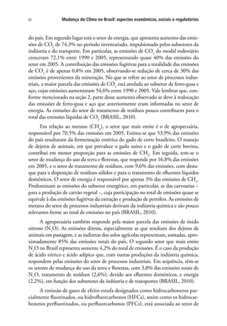 Mudança do Clima no Brasil: aspectos econômicos, sociais e regulatórios82
do país. Em segundo lugar está o setor de energia, que apresenta aumento das emis-
sões de CO2
de 74,3% no período inventariado, impulsionado pelos subsetores da
indústria e do transporte. Em particular, as emissões de CO2
do modal rodoviário
cresceram 72,1% entre 1990 e 2005, representando quase 40% das emissões do
setor em 2005. A contribuição das emissões fugitivas para a totalidade das emissões
de CO2
é de apenas 0,8% em 2005, observando-se redução de cerca de 30% das
emissões provenientes da mineração. No que se refere ao setor de processos indus-
triais, a maior parcela das emissões de CO2
está atrelada ao subsetor de ferro-gusa e
aço, cujas emissões aumentaram 54,6% entre 1990 e 2005. Vale lembrar que, con-
forme mencionado na seção 2, parte desse aumento observado se deve à realocação
das emissões de ferro-gusa e aço que anteriormente eram informadas no setor de
energia. As emissões do setor de tratamento de resíduos pouco contribuem para o
total das emissões líquidas de CO2
(BRASIL, 2010).
Em relação ao metano (CH4
), o setor que mais emite é o de agropecuária,
responsável por 70,5% das emissões em 2005. Estima-se que 53,9% das emissões
do país resultaram da fermentação entérica do gado de corte brasileiro. O manejo
de dejetos de animais, em que prevalece o gado suíno e o gado de corte bovino,
contribui em menor proporção para as emissões de CH4
. Em seguida, tem-se o
setor de mudança do uso da terra e florestas, que responde por 16,8% das emissões
em 2005, e o setor de tratamento de resíduos, com 9,6% das emissões, com desta-
que para a disposição de resíduos sólidos e para o tratamento de efluentes líquidos
domésticos. O setor de energia é responsável por apenas 3% das emissões de CH4
.
Predominam as emissões do subsetor energético, em particular, as das carvoarias −
para a produção de carvão vegetal −, cuja participação no total de emissões quase se
equivale à das emissões fugitivas da extração e produção de petróleo. As emissões de
metano do setor de processos industriais derivam da indústria química e são pouco
relevantes frente ao total de emissões no país (BRASIL, 2010).
A agropecuária também responde pela maior parcela das emissões de óxido
nitroso (N2
O). As emissões diretas, especialmente as que resultam dos dejetos de
animais em pastagem, e as indiretas dos solos agrícolas representam, somadas, apro-
ximadamente 85% das emissões totais do país. O segundo setor que mais emite
N2
O no Brasil representa somente 4,2% do total de emissões. É o caso da produção
de ácido nítrico e ácido adípico que, com outras produções da indústria química,
respondem pelas emissões do setor de processos industriais. Em sequência, têm-se
os setores de mudança do uso da terra e florestas, com 3,8% das emissões totais de
N2
O, tratamento de resíduos (2,6%), devido aos efluentes domésticos, e energia
(2,2%), em função dos subsetores da indústria e de transportes (BRASIL, 2010).
A emissão de gases de efeito estufa designados como hidrocarbonetos par-
cialmente fluorinados, ou hidrofluorcarbonos (HFCs), assim como os hidrocar-
bonetos perfluorinados, ou perfluorcarbonos (PFCs), está associada ao setor de
 