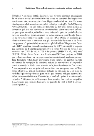 Mudança do Clima no Brasil: aspectos econômicos, sociais e regulatórios84
conversão. A discussão sobre a adequação das métricas adotadas na agregação
de emissões é tratada no inventário e se insere no contexto das negociações
multilaterais sobre mudança do clima. O governo brasileiro é contrário à ado-
ção do potencial de aquecimento global − da sigla em inglês, Global Warming
Potential (GWP) − em um horizonte temporal de 100 anos como métrica de
conversão, por este não representar corretamente a contribuição dos diferen-
tes gases para a mudança do clima, superestimando gases de período de vida
curta na atmosfera − como o metano − e subestimando a contribuição dos ga-
ses de período de vida prolongado − como os PFCs. Optou-se, portanto, por
relatar no inventário as emissões por gás, em unidade de massa, e de forma
transparente. O potencial de temperatura global (Global Temperature Poten-
tial – GTP) se coloca como alternativa ao uso do GWP para medir o impacto
que a emissão de diferentes gases tem sobre o clima. No caso do metano, que
apresenta um GWP de 21,7
o GTP é de apenas 5 (SHINE et al., 2005 apud
BRASIL, 2010). Dessa forma, a utilização do GWP leva projetos de MDL
que reduzem emissões de metano a receberem créditos de carbono por uni-
dade de metano reduzida em um volume muito superior ao que lhes é devido
em termos de mitigação do aumento médio da temperatura na superfície
terrestre, ou seja, atribui a esses projetos redução maior do que de fato ocorre.
A contrapartida é que os países desenvolvidos que compram esses créditos
com o objetivo de atingir sua meta de redução ou limitação de GEE estão na
verdade adquirindo permissão para emitir que supera a redução ocorrida nos
países em desenvolvimento. Com efeito, o resultado global é o aumento das
emissões. A diferença da utilização das duas métricas fica evidente no gráfico
1. A evolução das emissões brasileiras no período de 1990 a 2005 é apresen-
tada no gráfico 2.
7. De acordo com o Segundo Relatório de Avaliação do IPCC (Second Assessment Report) e recomendado na Decisão
17/CP.8.
 