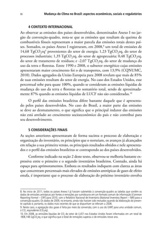 Mudança do Clima no Brasil: aspectos econômicos, sociais e regulatórios86
4 CONTEXTO INTERNACIONAL
Ao observar as emissões dos países desenvolvidos, denominados Anexo I no jar-
gão da convenção-quadro, nota-se que as emissões que resultam da queima de
combustíveis fósseis representam a maior parcela das emissões totais destes paí-
ses. Somados, os países Anexo I registraram, em 2008,8
um total de emissões de
14,68 TgCO2
eq9
provenientes do setor de energia; 1,23 TgCO2
eq, do setor de
processos industriais; 1,35 TgCO2
eq, do setor de agropecuária; 0,48 TgCO2
eq,
do setor de tratamento de resíduos; e -2,07 TgCO2
eq, do setor de mudança do
uso da terra e florestas. Entre 1990 e 2008, o subsetor energético cujas emissões
apresentaram maior crescimento foi o de transportes, com 13,9% (CQNUMC,
2010). Dados agregados da União Europeia para 2008 revelam que mais de 85%
de suas emissões resultam do setor de energia. No caso dos Estados Unidos, esse
percentual sobe para quase 100%, quando se consideram as emissões líquidas de
mudança do uso da terra e florestas no somatório total, sendo de aproximada-
mente 87% quando as emissões líquidas de LUCF não são consideradas.10
O perfil das emissões brasileiras difere bastante daquele que é apresenta-
do pelos países desenvolvidos. No caso do Brasil, a maior parte das emissões
se deve ao desmatamento, o que significa que o principal indutor das emissões
não está atrelado ao crescimento socioeconômico do país e não contribui para
seu desenvolvimento.
5 CONSIDERAÇÕES FINAIS
As seções anteriores apresentaram de forma sucinta o processo de elaboração e
organização do inventário, os princípios que o norteiam, os avanços já alcançados
em relação a sua primeira versão, os principais resultados obtidos e nele apresenta-
dos e o perfil das emissões brasileiras se contrapondo ao dos países desenvolvidos.
Conforme indicado na seção 2 deste texto, observou-se melhoria bastante ex-
pressiva entre o primeiro e o segundo inventários brasileiros. Contudo, ainda há
espaço para aprimoramentos. Embora os resultados indiquem com clareza as áreas
que concentram percentuais mais elevados de emissões antrópicas de gases de efeito
estufa, é importante que o processo de elaboração do próximo inventário envolva
8. No início de 2011, todos os países Anexo I já haviam submetido à convenção-quadro as tabelas que contêm os
dados de emissões antrópicas por fontes e remoções por sumidouros em um formato comum de informação (Common
Reporting Format – CRF) para 2010, com o Relatório Nacional de Inventário (National Inventory Report – NIR) para a
convenção-quadro. Os dados de 2009, no entanto, ainda não haviam sido revisados quando da elaboração do presen-
te capítulo e, portanto, os dados mais recentes de que se dispunham se referiam a 2008.
9. Neste caso, a agregação dos gases é feita por meio da conversão, com o uso do GWP, para uma unidade comum,
o CO2
equivalente (CO2
eq).
10. Em 2008, as emissões líquidas de CO2
do setor de LUCF nos Estados Unidos foram informadas em um total de
-908,148 GgCO2
eq, o que significa que o total de remoções superou o de emissões nesse ano.
 