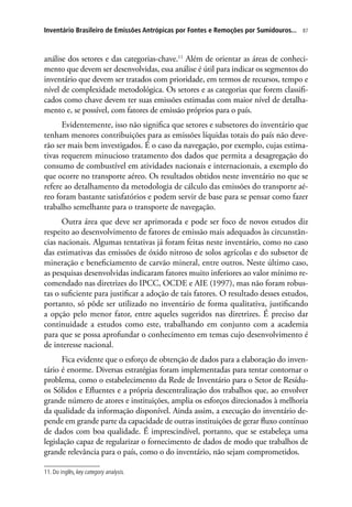 87Inventário Brasileiro de Emissões Antrópicas por Fontes e Remoções por Sumidouros...
análise dos setores e das categorias-chave.11
Além de orientar as áreas de conheci-
mento que devem ser desenvolvidas, essa análise é útil para indicar os segmentos do
inventário que devem ser tratados com prioridade, em termos de recursos, tempo e
nível de complexidade metodológica. Os setores e as categorias que forem classifi-
cados como chave devem ter suas emissões estimadas com maior nível de detalha-
mento e, se possível, com fatores de emissão próprios para o país.
Evidentemente, isso não significa que setores e subsetores do inventário que
tenham menores contribuições para as emissões líquidas totais do país não deve-
rão ser mais bem investigados. É o caso da navegação, por exemplo, cujas estima-
tivas requerem minucioso tratamento dos dados que permita a desagregação do
consumo de combustível em atividades nacionais e internacionais, a exemplo do
que ocorre no transporte aéreo. Os resultados obtidos neste inventário no que se
refere ao detalhamento da metodologia de cálculo das emissões do transporte aé-
reo foram bastante satisfatórios e podem servir de base para se pensar como fazer
trabalho semelhante para o transporte de navegação.
Outra área que deve ser aprimorada e pode ser foco de novos estudos diz
respeito ao desenvolvimento de fatores de emissão mais adequados às circunstân-
cias nacionais. Algumas tentativas já foram feitas neste inventário, como no caso
das estimativas das emissões de óxido nitroso de solos agrícolas e do subsetor de
mineração e beneficiamento de carvão mineral, entre outros. Neste último caso,
as pesquisas desenvolvidas indicaram fatores muito inferiores ao valor mínimo re-
comendado nas diretrizes do IPCC, OCDE e AIE (1997), mas não foram robus-
tas o suficiente para justificar a adoção de tais fatores. O resultado desses estudos,
portanto, só pôde ser utilizado no inventário de forma qualitativa, justificando
a opção pelo menor fator, entre aqueles sugeridos nas diretrizes. É preciso dar
continuidade a estudos como este, trabalhando em conjunto com a academia
para que se possa aprofundar o conhecimento em temas cujo desenvolvimento é
de interesse nacional.
Fica evidente que o esforço de obtenção de dados para a elaboração do inven-
tário é enorme. Diversas estratégias foram implementadas para tentar contornar o
problema, como o estabelecimento da Rede de Inventário para o Setor de Resídu-
os Sólidos e Efluentes e a própria descentralização dos trabalhos que, ao envolver
grande número de atores e instituições, amplia os esforços direcionados à melhoria
da qualidade da informação disponível. Ainda assim, a execução do inventário de-
pende em grande parte da capacidade de outras instituições de gerar fluxo contínuo
de dados com boa qualidade. É imprescindível, portanto, que se estabeleça uma
legislação capaz de regularizar o fornecimento de dados de modo que trabalhos de
grande relevância para o país, como o do inventário, não sejam comprometidos.
11. Do inglês, key category analysis.
 