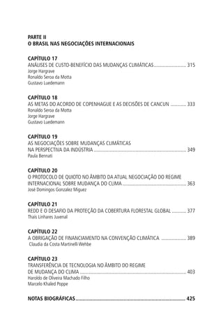 Parte II
O BRASIL NAS NEGOCIAÇÕES INTERNACIONAIS
CAPÍTULO 17
ANÁLISEs DE CUSTO-BENEFÍCIO DAS MUDANÇAS CLIMÁTICAS.......................... 315
Jorge Hargrave
Ronaldo Seroa da Motta
Gustavo Luedemann
CAPÍTULO 18
AS METAS DO ACORDO DE COPENHAGUE E AS DECISÕES DE CANCUN ............. 333
Ronaldo Seroa da Motta
Jorge Hargrave
Gustavo Luedemann
CAPÍTULO 19
AS NEGOCIAÇÕES SOBRE MUDANÇAS CLIMÁTICAS
NA PERSPECTIVA DA INDÚSTRIA........................................................................ 349
Paula Bennati
CAPÍTULO 20
O PROTOCOLO DE QUIOTO NO ÂMBITO DA ATUAL NEGOCIAÇÃO DO REGIME
INTERNACIONAL SOBRE MUDANÇA DO CLIMA.................................................. 363
José Domingos Gonzalez Miguez
CAPÍTULO 21
REDD E O DESAFIO DA PROTEÇÃO DA COBERTURA FLORESTAL GLOBAL............ 377
Thaís Linhares Juvenal
CAPÍTULO 22
A OBRIGAÇÃO DE FINANCIAMENTO NA CONVENÇÃO CLIMÁTICA .................... 389
Claudia da Costa Martinelli Wehbe
CAPÍTULO 23
TRANSFERÊNCIA DE TECNOLOGIA NO ÂMBITO DO REGIME
DE MUDANÇA DO CLIMA................................................................................... 403
Haroldo de Oliveira Machado Filho
Marcelo Khaled Poppe
NOTAS BIOGRÁFICAS............................................................................... 425
 