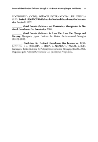 89Inventário Brasileiro de Emissões Antrópicas por Fontes e Remoções por Sumidouros...
ECONÔMICO (OCDE); AGÊNCIA INTERNACIONAL DE ENERGIA
(AIE). Revised 1996 IPCC Guidelines for National Greenhouse Gas Invento-
ries. Bracknell, 1997.
________. Good Practice Guidance and Uncertainty Management in Na-
tional Greenhouse Gas Inventories, 2000.
________. Good Practice Guidance for Land Use, Land Use Change and
Forestry. Kanagawa, Japão: Institute for Global Environmental Strategies
(IGES), 2003.
________. Guidelines for National Greenhouse Gas Inventories. EGG-
LESTON, H. S.; BUENDIA, L.; MIWA, K.; NGARA, T.; TANABE, K. (Ed.).
Kanagawa, Japão: Institute for Global Environmental Strategies (IGES), 2006.
Preparado pelo National Greenhouse Gas Inventories Programme.
 