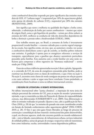 Mudança do Clima no Brasil: aspectos econômicos, sociais e regulatórios92
como combustível domiciliar responde por parte significativa das emissões mun-
diais de GEE. O “carbono negro” é responsável por 18% do aquecimento global,
atrás apenas do dióxido de carbono (CO2
), responsável por 40% das emissões
(ROSENTHAL, 2009).
Isso significa que tanto a melhoria na qualidade dos fogões a lenha como,
sobretudo, a substituição da lenha por outros combustíveis – mesmo que sejam
de origem fóssil, como o gás liquefeito de petróleo – teriam por efeito reduzir as
emissões de GEE, melhorar as condições de vida dos domicílios dependentes da
lenha e diminuir a pressão sobre a biodiversidade (UHLIG, 2008).
Este trabalho mostra que, no Brasil, o consumo de lenha é inversamente
proporcional à renda familiar – o mesmo valendo para o carvão vegetal emprega-
do na cocção. Isso significa então, em tese, que, ao aumentar a renda e ter acesso
a combustíveis domiciliares como o gás de cozinha, as famílias pobres reduzem
suas emissões. A gradação é oposta para os energéticos referentes a serviços de
transporte, especialmente para a gasolina que abastece automóveis particulares
possuídos pelas famílias. Esta aumenta com a renda familiar em uma razão su-
ficiente para compensar o efeito regressivo da “biomassa tradicional” – termo
usado por Uhlig (2008).
Essassãoasduasevidênciasapresentadasnaseção3destecapítulo.Agregando-
se o conteúdo de CO2
da cesta de energéticos consumida pelas famílias, pode-se
examinar sua distribuição entre as classes de rendimento, o que é feito na seção 4.
Na seção 5, ascensões entre classes de renda contíguas são postas em relação quanto
a seu custo carbono e então se segue uma breve conclusão. Como preâmbulo, as
considerações finais localizam o tema no debate internacional corrente.
2 REVISÃO DE LITERATURA: O DEBATE INTERNACIONAL
No debate internacional sobre “justiça climática”, a imposição de meta única de
redução percentual das emissões de CO2
para as nações do mundo é prontamente
rejeitada, o que se materializa na ideia do Protocolo de Quioto de responsabilidades
comuns, mas diferenciadas (CHAKRAVARTY et al., 2009). Esta diferenciação se
refere às emissões realizadas no passado. Quanto a isso, cabe a qualificação de Pan e
Chen (2010, p. 28) de que “as emissões do passado não eram consideradas erradas
em função do limitado conhecimento sobre aquecimento global” (PAN; CHEN,
2010, p. 28). O fato é que estes gases foram liberados ao longo do processo de
construção e consolidação da base material e institucional dos países desenvolvidos,
a qual, em diversos aspectos, ainda não encontra paralelo no mundo subdesenvol-
vido – está-se falando, essencialmente, de infraestrutura urbana, serviços industriais
de utilidade pública, usinas de geração de energia e respectivas redes de transmissão,
bem como indústrias, escolas, universidades e outras dependências públicas.
 