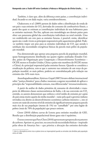 93Rompendo com o Trade-Off entre Combate à Pobreza e Mitigação do Efeito Estufa...
Também, é claro que, além da diferença entre países, a contribuição indivi-
dual, focando-se em dada nação, varia consideravelmente.
Chakravarty et al. (2009) partem de dados sobre a distribuição de renda de
um país e suas emissões de CO2
derivadas do consumo de combustíveis fósseis, a
partir dos quais se estimam as contribuições individuais de seus habitantes para
as emissões nacionais. Por fim, aplicam esta metodologia aos demais países para
obter um panorama global das contribuições individuais no total emitido. Uma
vez estabelecido um teto para as emissões futuras, é possível, então, identificar
quem são e onde vivem os principais responsáveis pelo aquecimento global. Pode-
-se também impor um piso para as emissões individuais de CO2
que atenda à
satisfação das necessidades energéticas básicas da parcela mais pobre da popula-
ção mundial.
Fica demonstrado que apenas uma pequena parcela da população mundial,
quase homogeneamente distribuída nas quatro regiões analisadas (Estados Uni-
dos, países da Organização para Cooperação e Desenvolvimento Econômico –
OCDE menos os Estados Unidos, China e países não membros da OCDE menos
a China), é a principal responsável pelas emissões futuras. Quando se considera a
erradicação da pobreza, tem-se que o aumento nas emissões de um terço da po-
pulação mundial, os mais pobres, poderia ser contrabalançado pela redução nas
emissões dos 16% mais ricos.
Ananthapadmanabhan,SrinivaseGopal(2007)levamodebateinternacional
sobre “justiça climática” para a Índia e mostram a urgente necessidade de aplicar o
princípio das “responsabilidades comuns, mas diferenciadas” intranacionalmente.
A partir da análise de dados primários de consumo de eletricidade e trans-
porte de diferentes classes socioeconômicas da Índia, e de sua conversão em CO2
emitido, os autores demonstram que embora o nível médio de emissões per capita
do país esteja muito aquém da média mundial – razão pela qual o governo indiano
reivindica seu direito ao desenvolvimento econômico carbono-intensivo –, isto só
ocorre em razão do enorme nível de emissões da significativamente pequena parcela
mais rica de sua população (menos de 1%) ser “camuflado”1
por uma legião de
pobres (mais de 70% da população) que pouco emitem.
Groot (2010) elabora curvas de Lorenz para emissões mundiais de GEE.
Resulta que a distribuição populacional destes gases não é equânime.
ÉnessecontextoquePaneChen(2010)apresentamapropostadeorçamento
decarbono.Apoiam-se,paraisso,noconceitodenecessidadesbásicas–inspirado
pelas obras de Amartya Sen – que prioriza a alocação das emissões derivadas
1. Isto é, a discrepância entre ricos e pobres torna-se imperceptível quando as emissões são divididas pela população
como um todo.
 