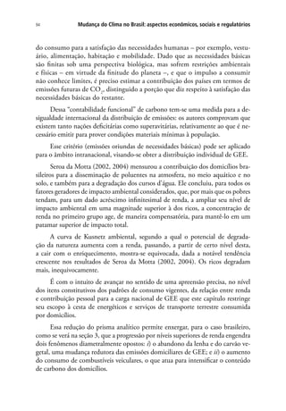 Mudança do Clima no Brasil: aspectos econômicos, sociais e regulatórios94
do consumo para a satisfação das necessidades humanas – por exemplo, vestu-
ário, alimentação, habitação e mobilidade. Dado que as necessidades básicas
são finitas sob uma perspectiva biológica, mas sofrem restrições ambientais
e físicas – em virtude da finitude do planeta –, e que o impulso a consumir
não conhece limites, é preciso estimar a contribuição dos países em termos de
emissões futuras de CO2
, distinguido a porção que diz respeito à satisfação das
necessidades básicas do restante.
Dessa “contabilidade funcional” de carbono tem-se uma medida para a de-
sigualdade internacional da distribuição de emissões: os autores comprovam que
existem tanto nações deficitárias como superavitárias, relativamente ao que é ne-
cessário emitir para prover condições materiais mínimas à população.
Esse critério (emissões oriundas de necessidades básicas) pode ser aplicado
para o âmbito intranacional, visando-se obter a distribuição individual de GEE.
Seroa da Motta (2002, 2004) mensurou a contribuição dos domicílios bra-
sileiros para a disseminação de poluentes na atmosfera, no meio aquático e no
solo, e também para a degradação dos cursos d’água. Ele concluiu, para todos os
fatores geradores de impacto ambiental considerados, que, por mais que os pobres
tendam, para um dado acréscimo infinitesimal de renda, a ampliar seu nível de
impacto ambiental em uma magnitude superior à dos ricos, a concentração de
renda no primeiro grupo age, de maneira compensatória, para mantê-lo em um
patamar superior de impacto total.
A curva de Kusnetz ambiental, segundo a qual o potencial de degrada-
ção da natureza aumenta com a renda, passando, a partir de certo nível desta,
a cair com o enriquecimento, mostra-se equivocada, dada a notável tendência
crescente nos resultados de Seroa da Motta (2002, 2004). Os ricos degradam
mais, inequivocamente.
É com o intuito de avançar no sentido de uma apreensão precisa, no nível
dos itens constitutivos dos padrões de consumo vigentes, da relação entre renda
e contribuição pessoal para a carga nacional de GEE que este capítulo restringe
seu escopo à cesta de energéticos e serviços de transporte terrestre consumida
por domicílios.
Essa redução do prisma analítico permite enxergar, para o caso brasileiro,
como se verá na seção 3, que a progressão por níveis superiores de renda engendra
dois fenômenos diametralmente opostos: i) o abandono da lenha e do carvão ve-
getal, uma mudança redutora das emissões domiciliares de GEE; e ii) o aumento
do consumo de combustíveis veiculares, o que atua para intensificar o conteúdo
de carbono dos domicílios.
 