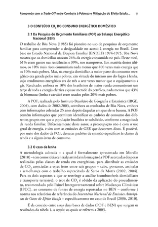 95Rompendo com o Trade-Off entre Combate à Pobreza e Mitigação do Efeito Estufa...
3 O CONTEÚDO CO2
DO CONSUMO ENERGÉTICO DOMÉSTICO
3.1 Da Pesquisa de Orçamento Familiares (POF) ao Balanço Energético
Nacional (BEN)
O trabalho de Bôa Nova (1985) foi pioneiro no uso de pesquisas de orçamento
familiar para compreender a desigualdade no acesso à energia no Brasil. Com
base no Estudo Nacional da Despesa Familiar (ENDEF) 1974-1975, Bôa Nova
mostra que os domicílios usavam 24% da energia consumida no país. Deste total,
61% eram gastos nas residências e 39%, nos transportes. Em matéria destes últi-
mos, os 10% mais ricos consumiam nada menos que 400 vezes mais energia que
os 10% mais pobres. Mas, na energia domiciliar, a maior parte do consumo ener-
gético era gerada pelos mais pobres, em virtude do intenso uso do fogão à lenha,
cujo rendimento energético era de três a sete vezes menor que o equipamento a
gás. Resultado: embora os 10% dos brasileiros de maior renda consumissem um
terço de toda a energia elétrica e quase metade do petróleo, nada menos que 43%
da biomassa (lenha e carvão) eram usados pelos 20% mais pobres.
A POF, realizada pelo Instituto Brasileiro de Geografia e Estatística (IBGE,
2004), com dados de 2002-2003, corrobora os resultados de Bôa Nova, embora
com informações coletadas 25 anos depois daquelas em que ele se baseou. A POF
contém informações que permitem identificar os padrões de consumo dos dife-
rentes grupos em que a população brasileira se subdivide, conforme a magnitude
da renda familiar. Diferentemente deste autor, a preocupação não é com o uso
geral de energia, e sim com as emissões de GEE que decorrem disto. É possível,
por meio dos dados da POF, detectar padrões de emissão específicos às classes de
renda e a alguns itens de consumo.
3.2 O caso da lenha
A metodologia adotada – a qual é formalmente apresentada em Morello
(2010)–temcomoideiacentralpartirdainformaçãodaPOFacercadasdespesas
realizadas pelas classes de renda em energéticos, para distribuir as emissões
de CO2
associadas a estes itens entre tais grupos – cabe, portanto, assinalar
a semelhança com o trabalho supracitado de Seroa da Motta (2002, 2004).
Para os dois aspectos a que se restringe a análise (combustíveis domiciliares
e transporte terrestre), o teor de CO2
é obtido da aplicação do procedimen-
to, recomendado pelo Painel Intergovernamental sobre Mudanças Climáticas
(IPCC), ao consumo de fontes de energia reportadas no BEN – conforme é
norma nos relatórios de referência do Inventário Nacional de Emissões Antrópi-
cas de Gases de Efeito Estufa – especificamente no caso de Brasil (2006, 2010).
É da conexão entre essas duas bases de dados (POF e BEN) que surgem os
resultados da tabela 1, a seguir, os quais se referem a 2003.
 