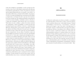 23
·3·Desenvolvimento
credo, etnia, inteligência, nacionalidade, a escola é um lugar que deve
acentuar o que nos une (a diversidade), promovendo uma esperança
materializada/espiritualizada no futuro. Os professores possuem
aqui um papel fundamental, pois a sua atitude, os seus valores e as
suas práticas influenciam a aceitação da diversidade e do progresso.
A escola é um espaço privilegiado para a promoção da diversidade,
a compreensão e a aceitação dos outros e, por isso, de nós mesmos.
Com uma sociedade que sofre mudanças profundas, nomeadamente
ao nível da estrutura familiar, a instituição escolar ou educativa é
o espaço que acompanha o aluno durante todo o seu crescimento.
Numa época em que os rankings e os números dos exames nacionais
são considerados o critério de qualidade e as turmas de nível uma
estratégia frequente para melhorar o insucesso, a valorização das
diferenças culturais parece estar um pouco esquecida e arredada
dos objetivos dos Projetos Educativos da maior parte das escolas.
A inclusão de todos os alunos deve partir das suas potencialidades,
das suas competências e da sua cultura. Constitui-se, assim, um
novo paradigma que promove as pessoas como uma especificidade
na forma de ser e estar, onde o respeito pela diversidade prevalece e
a resposta às necessidades individuais é procurada. Talvez esse seja
o maior desafio da multiculturalidade na educação de crianças.
Mesmo que a educação se encontre sempre demarcada por conflitos
intergeracionais e, sobretudo, por conflitos de medida das diferenças, ela
deve passar para a grandeza narrativa da diversidade, pois a diversidade
concede futuro ético. A nossa certeza é a diversidade e não a dife-
rença. Enquanto não formos capazes de aceitar a diversidade e de
ver, na diversidade, a diferença, não vamos “a parte nenhuma” e não
cumprimos uma educação multicultural. No mundo do relativismo,
desprovido de valores universais, a escola é o local possível para a
coexistência multicultural e para a aceitação do outro no plano
axiológico. O maior desafio da escola do nosso tempo é fazer do
multiculturalismo uma certeza: a concretização da utopia da diversidade.
·4·
Crítica/crítica
(momento terceiro)
A reflexão do conferencista vem elevar as virtudes e os caminhos
do multiculturalismo. Destacando as ideias centrais da palestra
(síntese), podemos afirmar que: a diversidade humana é cultural
e não biológica; só existe uma raça – a raça humana – e isso faz do
homem um ser igual, e o que o faz variar (e não diferenciar) é a
diversidade cultural; o multiculturalismo pressupõe diversidade e
não diferença. De facto, concordamos com as reflexões (visões) do
autor. No entanto, consideramos também que o lado prático do
multiculturalismo acaba por se constituir, muitas vezes, como um
fechamento. O elogio à diferença poderá conotar-se com o mecanismo
de discriminação. O elogio à diversidade pode pautar-se por uma
utopia. Neste sentido, estruturamos um terceiro momento, que
intitulamos de crítica/crítica. Este apartado assentará na ideia de
que o multiculturalismo pode ser entendido em vários patamares
evolutivos (multiculturalismo, interculturalismo e metaculturalismo), tendentes
para uma práxis ética pel(n)a diferença, na concretização da utopia – Topos.
 