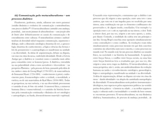 26 27
·4·Crítica/crítica
·4·Crítica/crítica
iii) Comunicação pelo metaculturalismo – um
processo dialético
Finalmente, podemos, ainda, adiantar um outro patamar
(estádio dinâmico e evolutivo) de comunicação: o metaculturalismo,
como processo dialético(10)
. O metaculturalismo (entendido como mudança,
posteridade... num mesmo patamar do ultraculturalismo – como posição além
do limite) abre definitivamente os canais de comunicação e de
entendimento entre culturas. O metaculturalismo estrutura o multicul-
turalismo da diversidade redical enquanto comunicação, argumento e
diálogo, onde a dimensão ontológica (doutrina do ser), a gnoseo-
logia (doutrina do conhecimento), a lógica (ciências das formas e
leis do pensamento) e a antropológica se manifestam na unidade
e na diversidade. As ideias de argumentação, debate ou disputa,
vai estar em cima da mesa, conferindo identidade. Desde a Grécia
Antiga que a dialética se constitui como o caminho mais sábio
para comunhão entre os homens/povos. A dialética, entendida
na sua polaralidade sénica como ascendente e descendente – na
perspetiva Platónica – pela procura do bem, passando pela ideia de
tese, antítese e síntese de Georg Hegel (1770-1831); de trancendência
de Immanuel Kant (1724-1804) – conhecimento à priori, conhe-
cimento puro, fenomenológico sobre a verdade, a moralidade, a
estética; ou de raiz materialista de Karl Marx (1818-1883). Todas
as perspetivas, na sua essência, e na sua diversidade procuraram
o caminho do uno, do bem e da verdade. A natureza física, a natureza
humana (física e transcendental) e o caminho da história far-se-
iam pela comunicação continuada e dinâmica do ser ontológico
e antropológico, no fundo, desenvolvimento material e espiritual.
Cruzando estas representações, constatamos que a dialética é um
processo que dá origem a uma oposição, entre uma tese e uma
antítese, que tem em si um impulso para ser resolvida por uma
síntese, uma combinação em que os elementos conflituantes são
preservados e, de algum modo, conciliados. Um exemplo é a
oposição entre o ser e o não ser, superada na sua síntese, o devir. Toda
a síntese dará, por sua vez, origem a um novo oposto, e, assim,
por diante. Contudo, a totalidade da cadeia tem um princípio e
um fim. Georg Hegel concebia estas oposições simultaneamente
como contradições e como conflitos. As resoluções eram tidas
simultaneamente como processos mentais em que dois conceitos
contrários são absorvidos num novo conceito, e como processos no
mundo real. No mundo real, há um processo dialético no mundo
físico, na sociedade e na história da humanidade. A oposição
entre forças físicas, o conflito entre forças sociais, ou uma luta
entre forças históricas leva a resultados que, por sua vez, dão
origem a uma nova etapa na dialética. O metaculturalismo, na
nossa perspetiva, não é, senão, um multiculturalismo da evolução
humana na união e reconhecimento ontológico, gnoseológico,
lógico e antropológico, manifestado na unidade e na diversidade.
A ideia de argumentação, debate ou disputa vai estar em cima da
mesa – dando identidade e na alegria da caminhada antropológica
da diversidade. O metaculturalismo aceita poderes instrumentais e
ideológicos, mas supera-os pelos argumentos políticos (no sentido
purista desta palavra – o homem na cidade…e na melhor argumen-
tação) e culturais onde a racionalidade e o sentido do bem comum
se encontram presentes. O metaculturalismo, na sua dinâmica
dialética, humanizadora, de procura da mudança, posteridade... da
 
