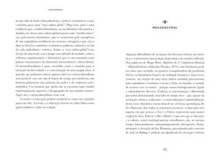 29
·4·Crítica/crítica
posição além do limite (ultraculturalismo), poderá constituir-se como
caminho para uma “nova cultura global”. Digo nova, pois é uma
evidência que o multicultutralismo, na sua dinâmica dicotómica e
dualista, fez elevar uma cultura global assente num “modelo único”
(ou, pelo menos, dominante), que se caraterizou pela emergência
de um capitalismo neoliberal (no extremo- selvagem) e que veio a
ditar as direções (caminhos) económicas, políticas, culturais e sociais
da vida individual e coletiva. Assim, a “nova cultura global”(com
desejo do universal), traz consigo uma plêiade de sentidos (crítico,
reflexivo, argumentativo e identitário), que se vão constituir como
pilares estruturantes da dimensão metacultural e ultracultural.
O metaculturalismo é, pois, estendido como o caminho para a
elevação da diversidade e a concretização de uma utopia ética. A
questão que podemos colocar agora,é saber se o metaculturalismo
será possível com este tipo de homem do tempo pós-moderno, um
homem prisioneiro das amarras do poder, e da violência real e
simbólica. Um homem que ainda não se encontra num estádio
espiritualmente superior e desapegado de um mundo terreno.
Aqui, sim, o metaculturalismo seria real.
A escola e a educação podem constituir-se como um caminho
para esse fim. A escola e a educação devem ser tidas/lidas como
agência dialética e estética na evolução.
·5·
Reflexão final
Algumas dificuldades de aceitação das diversas culturas são histó-
ricas e representam uma posição hegemónica do mundo ocidental.
Nas palavras de Hugo Brito (Relatório da 4º Conferência Doutoral
– Multiculturalismo e Educação/Desafios, 2014), esse fenómeno pode
ser visto, por exemplo, na postura evangelizadora da península
ibérica, no iluminismo francês, na civilidade britânica e, mais recen-
temente, na criação de uma nova ordem mundial, preconizada
pelo capitalismo económico e técnico. Falta, no mundo, a vontade
de sermos com os outros – porque somos biologicamente iguais
e culturalmente diversos. Todavia, a concretização é dificultada
por todos, denunciando uma falta de utopia ética – que, apesar da
aceitação, obsta a realização e a materialização/espiritualização
desta nova dinâmica transcultural na vivência quotidiana do
Ser Humano. Em todas as estruturas possíveis, a educação será
aquela em que pensar o Eu e o Outro representa uma maior
exigência ética. Educar é Dar o Mundo e é por isto que a educação
e a cultura, sendo ontologicamente semelhantes, são, ao mesmo
tempo, funcionalmente (antropologicamente) divergentes. Assim,
perseguir a elevação do Ser Humano, preconizada pelo conceito
de Aretê ou Bildung, é atribuir um significado de elevação à missão
 